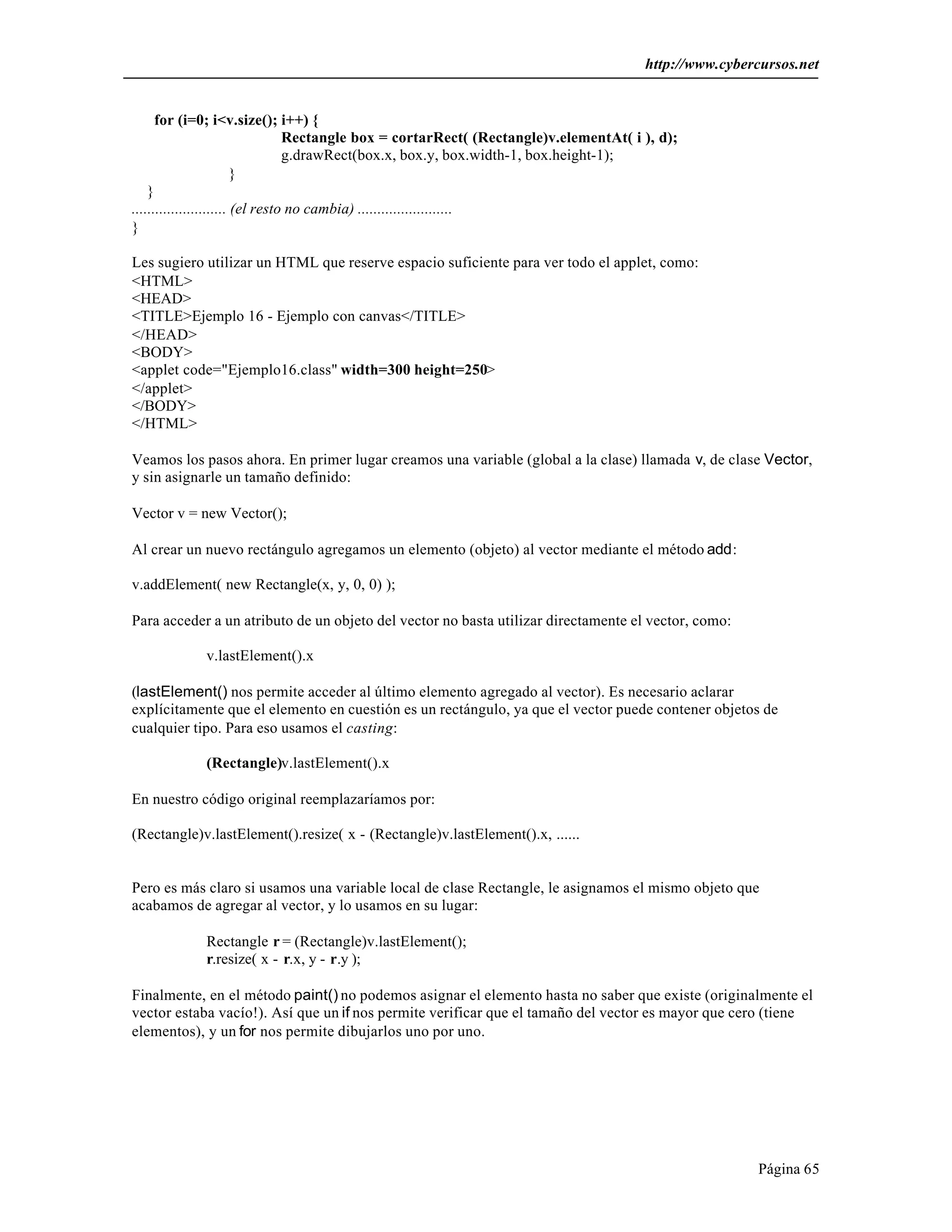 http://www.cybercursos.net 
Página 65 
for (i=0; i<v.size(); i++) { 
Rectangle box = cortarRect( (Rectangle)v.elementAt( i ), d); 
g.drawRect(box.x, box.y, box.width-1, box.height-1); 
} 
} 
........................ (el resto no cambia) ........................ 
} 
Les sugiero utilizar un HTML que reserve espacio suficiente para ver todo el applet, como: 
<HTML> 
<HEAD> 
<TITLE>Ejemplo 16 - Ejemplo con canvas</TITLE> 
</HEAD> 
<BODY> 
<applet code="Ejemplo16.class" width=300 height=250> 
</applet> 
</BODY> 
</HTML> 
Veamos los pasos ahora. En primer lugar creamos una variable (global a la clase) llamada v, de clase Vector, 
y sin asignarle un tamaño definido: 
Vector v = new Vector(); 
Al crear un nuevo rectángulo agregamos un elemento (objeto) al vector mediante el método add: 
v.addElement( new Rectangle(x, y, 0, 0) ); 
Para acceder a un atributo de un objeto del vector no basta utilizar directamente el vector, como: 
v.lastElement().x 
(lastElement() nos permite acceder al último elemento agregado al vector). Es necesario aclarar 
explícitamente que el elemento en cuestión es un rectángulo, ya que el vector puede contener objetos de 
cualquier tipo. Para eso usamos el casting: 
(Rectangle)v.lastElement().x 
En nuestro código original reemplazaríamos por: 
(Rectangle)v.lastElement().resize( x - (Rectangle)v.lastElement().x, ...... 
Pero es más claro si usamos una variable local de clase Rectangle, le asignamos el mismo objeto que 
acabamos de agregar al vector, y lo usamos en su lugar: 
Rectangle r = (Rectangle)v.lastElement(); 
r.resize( x - r.x, y - r.y ); 
Finalmente, en el método paint() no podemos asignar el elemento hasta no saber que existe (originalmente el 
vector estaba vacío!). Así que un if nos permite verificar que el tamaño del vector es mayor que cero (tiene 
elementos), y un for nos permite dibujarlos uno por uno. 
 