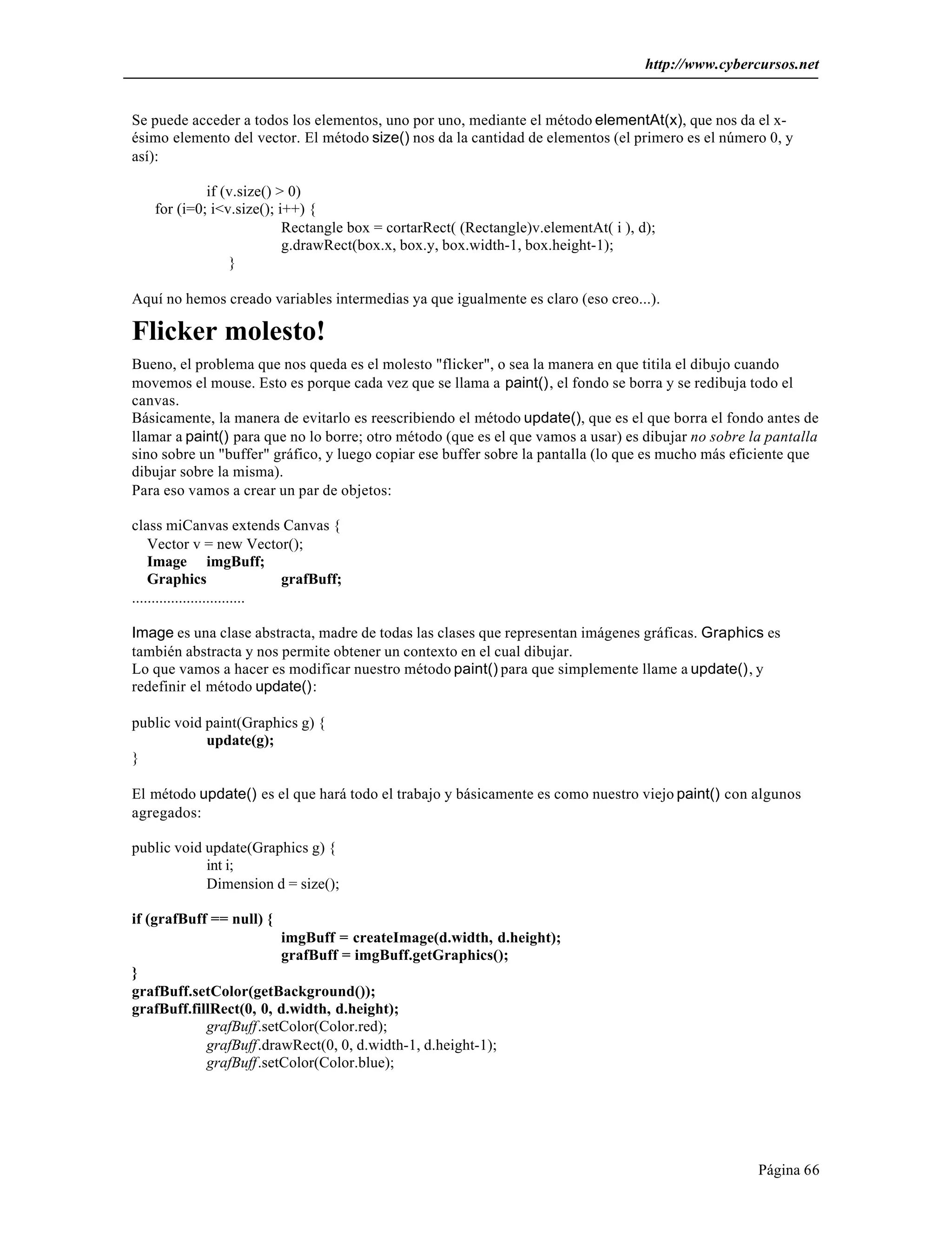 http://www.cybercursos.net 
Se puede acceder a todos los elementos, uno por uno, mediante el método elementAt(x), que nos da el x-ésimo 
elemento del vector. El método size() nos da la cantidad de elementos (el primero es el número 0, y 
Página 66 
así): 
if (v.size() > 0) 
for (i=0; i<v.size(); i++) { 
Rectangle box = cortarRect( (Rectangle)v.elementAt( i ), d); 
g.drawRect(box.x, box.y, box.width-1, box.height-1); 
} 
Aquí no hemos creado variables intermedias ya que igualmente es claro (eso creo...). 
Flicker molesto! 
Bueno, el problema que nos queda es el molesto "flicker", o sea la manera en que titila el dibujo cuando 
movemos el mouse. Esto es porque cada vez que se llama a paint(), el fondo se borra y se redibuja todo el 
canvas. 
Básicamente, la manera de evitarlo es reescribiendo el método update(), que es el que borra el fondo antes de 
llamar a paint() para que no lo borre; otro método (que es el que vamos a usar) es dibujar no sobre la pantalla 
sino sobre un "buffer" gráfico, y luego copiar ese buffer sobre la pantalla (lo que es mucho más eficiente que 
dibujar sobre la misma). 
Para eso vamos a crear un par de objetos: 
class miCanvas extends Canvas { 
Vector v = new Vector(); 
Image imgBuff; 
Graphics grafBuff; 
............................. 
Image es una clase abstracta, madre de todas las clases que representan imágenes gráficas. Graphics es 
también abstracta y nos permite obtener un contexto en el cual dibujar. 
Lo que vamos a hacer es modificar nuestro método paint() para que simplemente llame a update(), y 
redefinir el método update(): 
public void paint(Graphics g) { 
update(g); 
} 
El método update() es el que hará todo el trabajo y básicamente es como nuestro viejo paint() con algunos 
agregados: 
public void update(Graphics g) { 
int i; 
Dimension d = size(); 
if (grafBuff == null) { 
imgBuff = createImage(d.width, d.height); 
grafBuff = imgBuff.getGraphics(); 
} 
grafBuff.setColor(getBackground()); 
grafBuff.fillRect(0, 0, d.width, d.height); 
grafBuff.setColor(Color.red); 
grafBuff.drawRect(0, 0, d.width-1, d.height-1); 
grafBuff.setColor(Color.blue); 
 