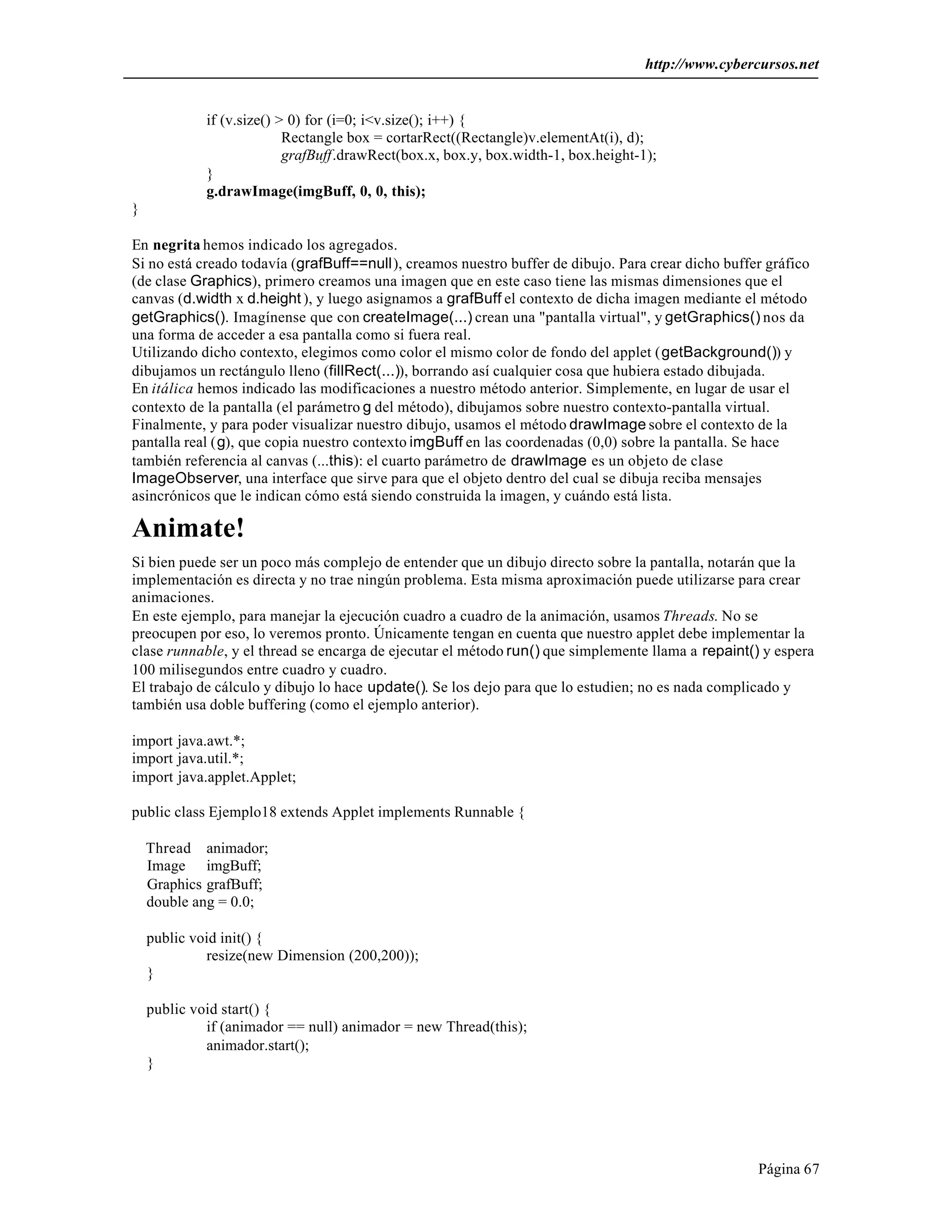 http://www.cybercursos.net 
Página 67 
if (v.size() > 0) for (i=0; i<v.size(); i++) { 
Rectangle box = cortarRect((Rectangle)v.elementAt(i), d); 
grafBuff.drawRect(box.x, box.y, box.width-1, box.height-1); 
} 
g.drawImage(imgBuff, 0, 0, this); 
} 
En negrita hemos indicado los agregados. 
Si no está creado todavía (grafBuff==null), creamos nuestro buffer de dibujo. Para crear dicho buffer gráfico 
(de clase Graphics), primero creamos una imagen que en este caso tiene las mismas dimensiones que el 
canvas (d.width x d.height ), y luego asignamos a grafBuff el contexto de dicha imagen mediante el método 
getGraphics(). Imagínense que con createImage(...) crean una "pantalla virtual", y getGraphics() nos da 
una forma de acceder a esa pantalla como si fuera real. 
Utilizando dicho contexto, elegimos como color el mismo color de fondo del applet (getBackground()) y 
dibujamos un rectángulo lleno (fillRect(...)), borrando así cualquier cosa que hubiera estado dibujada. 
En itálica hemos indicado las modificaciones a nuestro método anterior. Simplemente, en lugar de usar el 
contexto de la pantalla (el parámetro g del método), dibujamos sobre nuestro contexto-pantalla virtual. 
Finalmente, y para poder visualizar nuestro dibujo, usamos el método drawImage sobre el contexto de la 
pantalla real (g), que copia nuestro contexto imgBuff en las coordenadas (0,0) sobre la pantalla. Se hace 
también referencia al canvas (...this): el cuarto parámetro de drawImage es un objeto de clase 
ImageObserver, una interface que sirve para que el objeto dentro del cual se dibuja reciba mensajes 
asincrónicos que le indican cómo está siendo construida la imagen, y cuándo está lista. 
Animate! 
Si bien puede ser un poco más complejo de entender que un dibujo directo sobre la pantalla, notarán que la 
implementación es directa y no trae ningún problema. Esta misma aproximación puede utilizarse para crear 
animaciones. 
En este ejemplo, para manejar la ejecución cuadro a cuadro de la animación, usamos Threads. No se 
preocupen por eso, lo veremos pronto. Únicamente tengan en cuenta que nuestro applet debe implementar la 
clase runnable, y el thread se encarga de ejecutar el método run() que simplemente llama a repaint() y espera 
100 milisegundos entre cuadro y cuadro. 
El trabajo de cálculo y dibujo lo hace update(). Se los dejo para que lo estudien; no es nada complicado y 
también usa doble buffering (como el ejemplo anterior). 
import java.awt.*; 
import java.util.*; 
import java.applet.Applet; 
public class Ejemplo18 extends Applet implements Runnable { 
Thread animador; 
Image imgBuff; 
Graphics grafBuff; 
double ang = 0.0; 
public void init() { 
resize(new Dimension (200,200)); 
} 
public void start() { 
if (animador == null) animador = new Thread(this); 
animador.start(); 
} 
 