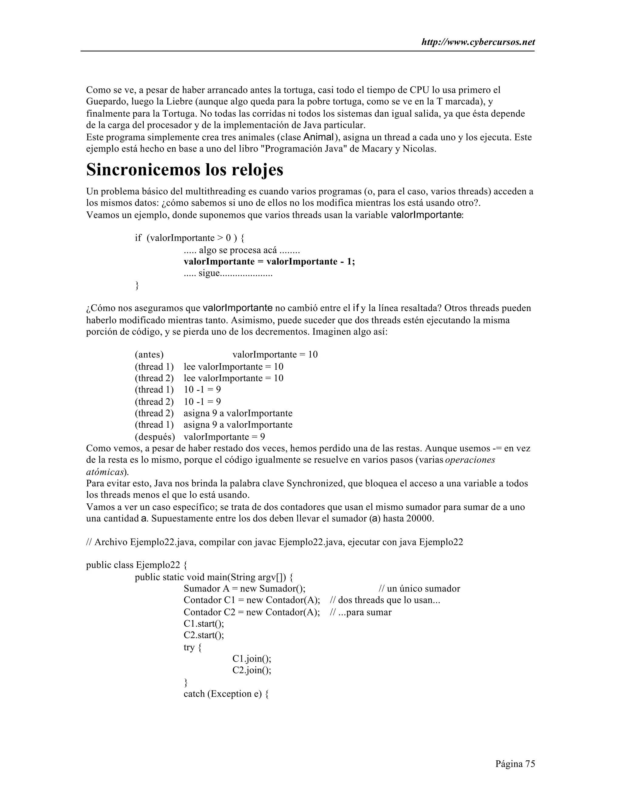 http://www.cybercursos.net 
Como se ve, a pesar de haber arrancado antes la tortuga, casi todo el tiempo de CPU lo usa primero el 
Guepardo, luego la Liebre (aunque algo queda para la pobre tortuga, como se ve en la T marcada), y 
finalmente para la Tortuga. No todas las corridas ni todos los sistemas dan igual salida, ya que ésta depende 
de la carga del procesador y de la implementación de Java particular. 
Este programa simplemente crea tres animales (clase Animal), asigna un thread a cada uno y los ejecuta. Este 
ejemplo está hecho en base a uno del libro "Programación Java" de Macary y Nicolas. 
Sincronicemos los relojes 
Un problema básico del multithreading es cuando varios programas (o, para el caso, varios threads) acceden a 
los mismos datos: ¿cómo sabemos si uno de ellos no los modifica mientras los está usando otro?. 
Veamos un ejemplo, donde suponemos que varios threads usan la variable valorImportante: 
Página 75 
if (valorImportante > 0 ) { 
..... algo se procesa acá ........ 
valorImportante = valorImportante - 1; 
..... sigue..................... 
} 
¿Cómo nos aseguramos que valorImportante no cambió entre el if y la línea resaltada? Otros threads pueden 
haberlo modificado mientras tanto. Asimismo, puede suceder que dos threads estén ejecutando la misma 
porción de código, y se pierda uno de los decrementos. Imaginen algo así: 
(antes) valorImportante = 10 
(thread 1) lee valorImportante = 10 
(thread 2) lee valorImportante = 10 
(thread 1) 10 -1 = 9 
(thread 2) 10 -1 = 9 
(thread 2) asigna 9 a valorImportante 
(thread 1) asigna 9 a valorImportante 
(después) valorImportante = 9 
Como vemos, a pesar de haber restado dos veces, hemos perdido una de las restas. Aunque usemos -= en vez 
de la resta es lo mismo, porque el código igualmente se resuelve en varios pasos (varias operaciones 
atómicas). 
Para evitar esto, Java nos brinda la palabra clave Synchronized, que bloquea el acceso a una variable a todos 
los threads menos el que lo está usando. 
Vamos a ver un caso específico; se trata de dos contadores que usan el mismo sumador para sumar de a uno 
una cantidad a. Supuestamente entre los dos deben llevar el sumador (a) hasta 20000. 
// Archivo Ejemplo22.java, compilar con javac Ejemplo22.java, ejecutar con java Ejemplo22 
public class Ejemplo22 { 
public static void main(String argv[]) { 
Sumador A = new Sumador(); // un único sumador 
Contador C1 = new Contador(A); // dos threads que lo usan... 
Contador C2 = new Contador(A); // ...para sumar 
C1.start(); 
C2.start(); 
try { 
C1.join(); 
C2.join(); 
} 
catch (Exception e) { 
 
