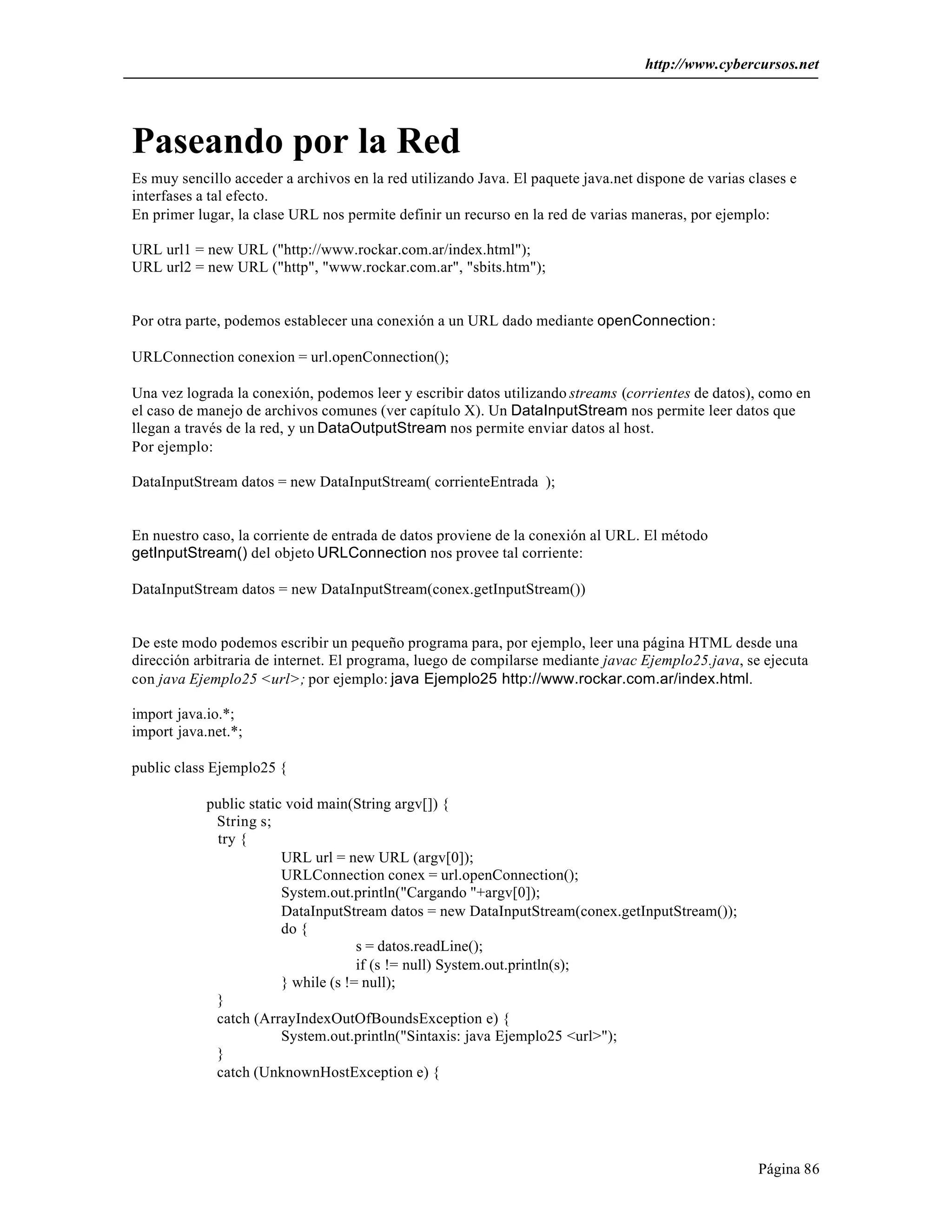 http://www.cybercursos.net 
Paseando por la Red 
Es muy sencillo acceder a archivos en la red utilizando Java. El paquete java.net dispone de varias clases e 
interfases a tal efecto. 
En primer lugar, la clase URL nos permite definir un recurso en la red de varias maneras, por ejemplo: 
URL url1 = new URL ("http://www.rockar.com.ar/index.html"); 
URL url2 = new URL ("http", "www.rockar.com.ar", "sbits.htm"); 
Página 86 
Por otra parte, podemos establecer una conexión a un URL dado mediante openConnection: 
URLConnection conexion = url.openConnection(); 
Una vez lograda la conexión, podemos leer y escribir datos utilizando streams (corrientes de datos), como en 
el caso de manejo de archivos comunes (ver capítulo X). Un DataInputStream nos permite leer datos que 
llegan a través de la red, y un DataOutputStream nos permite enviar datos al host. 
Por ejemplo: 
DataInputStream datos = new DataInputStream( corrienteEntrada ); 
En nuestro caso, la corriente de entrada de datos proviene de la conexión al URL. El método 
getInputStream() del objeto URLConnection nos provee tal corriente: 
DataInputStream datos = new DataInputStream(conex.getInputStream()) 
De este modo podemos escribir un pequeño programa para, por ejemplo, leer una página HTML desde una 
dirección arbitraria de internet. El programa, luego de compilarse mediante javac Ejemplo25.java, se ejecuta 
con java Ejemplo25 <url>; por ejemplo: java Ejemplo25 http://www.rockar.com.ar/index.html. 
import java.io.*; 
import java.net.*; 
public class Ejemplo25 { 
public static void main(String argv[]) { 
String s; 
try { 
URL url = new URL (argv[0]); 
URLConnection conex = url.openConnection(); 
System.out.println("Cargando "+argv[0]); 
DataInputStream datos = new DataInputStream(conex.getInputStream()); 
do { 
s = datos.readLine(); 
if (s != null) System.out.println(s); 
} while (s != null); 
} 
catch (ArrayIndexOutOfBoundsException e) { 
System.out.println("Sintaxis: java Ejemplo25 <url>"); 
} 
catch (UnknownHostException e) { 
 