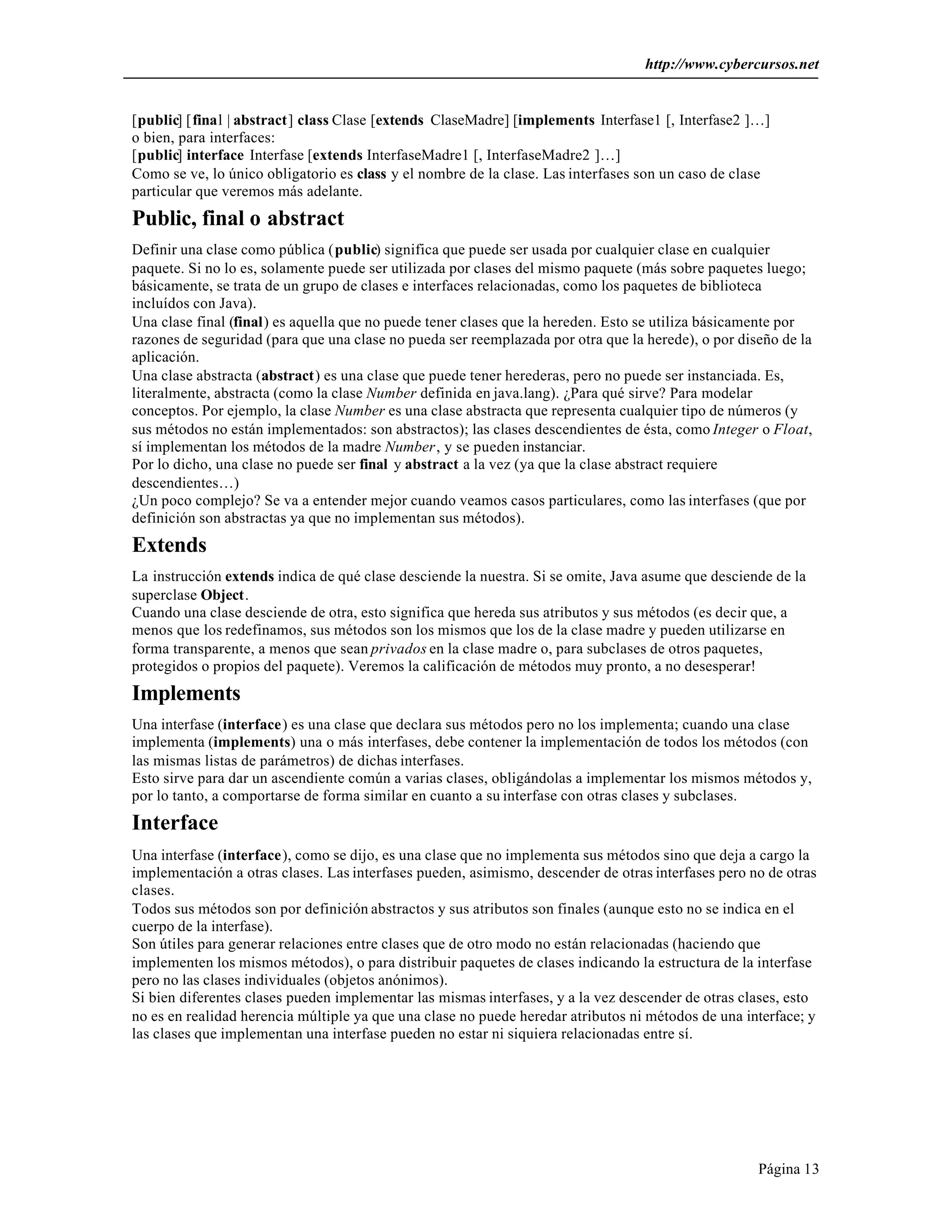 http://www.cybercursos.net
Página 13
[public] [final | abstract] class Clase [extends ClaseMadre] [implements Interfase1 [, Interfase2 ]…]
o bien, para interfaces:
[public] interface Interfase [extends InterfaseMadre1 [, InterfaseMadre2 ]…]
Como se ve, lo único obligatorio es class y el nombre de la clase. Las interfases son un caso de clase
particular que veremos más adelante.
Public, final o abstract
Definir una clase como pública (public) significa que puede ser usada por cualquier clase en cualquier
paquete. Si no lo es, solamente puede ser utilizada por clases del mismo paquete (más sobre paquetes luego;
básicamente, se trata de un grupo de clases e interfaces relacionadas, como los paquetes de biblioteca
incluídos con Java).
Una clase final (final) es aquella que no puede tener clases que la hereden. Esto se utiliza básicamente por
razones de seguridad (para que una clase no pueda ser reemplazada por otra que la herede), o por diseño de la
aplicación.
Una clase abstracta (abstract) es una clase que puede tener herederas, pero no puede ser instanciada. Es,
literalmente, abstracta (como la clase Number definida en java.lang). ¿Para qué sirve? Para modelar
conceptos. Por ejemplo, la clase Number es una clase abstracta que representa cualquier tipo de números (y
sus métodos no están implementados: son abstractos); las clases descendientes de ésta, como Integer o Float,
sí implementan los métodos de la madre Number, y se pueden instanciar.
Por lo dicho, una clase no puede ser final y abstract a la vez (ya que la clase abstract requiere
descendientes…)
¿Un poco complejo? Se va a entender mejor cuando veamos casos particulares, como las interfases (que por
definición son abstractas ya que no implementan sus métodos).
Extends
La instrucción extends indica de qué clase desciende la nuestra. Si se omite, Java asume que desciende de la
superclase Object.
Cuando una clase desciende de otra, esto significa que hereda sus atributos y sus métodos (es decir que, a
menos que los redefinamos, sus métodos son los mismos que los de la clase madre y pueden utilizarse en
forma transparente, a menos que sean privados en la clase madre o, para subclases de otros paquetes,
protegidos o propios del paquete). Veremos la calificación de métodos muy pronto, a no desesperar!
Implements
Una interfase (interface) es una clase que declara sus métodos pero no los implementa; cuando una clase
implementa (implements) una o más interfases, debe contener la implementación de todos los métodos (con
las mismas listas de parámetros) de dichas interfases.
Esto sirve para dar un ascendiente común a varias clases, obligándolas a implementar los mismos métodos y,
por lo tanto, a comportarse de forma similar en cuanto a su interfase con otras clases y subclases.
Interface
Una interfase (interface), como se dijo, es una clase que no implementa sus métodos sino que deja a cargo la
implementación a otras clases. Las interfases pueden, asimismo, descender de otras interfases pero no de otras
clases.
Todos sus métodos son por definición abstractos y sus atributos son finales (aunque esto no se indica en el
cuerpo de la interfase).
Son útiles para generar relaciones entre clases que de otro modo no están relacionadas (haciendo que
implementen los mismos métodos), o para distribuir paquetes de clases indicando la estructura de la interfase
pero no las clases individuales (objetos anónimos).
Si bien diferentes clases pueden implementar las mismas interfases, y a la vez descender de otras clases, esto
no es en realidad herencia múltiple ya que una clase no puede heredar atributos ni métodos de una interface; y
las clases que implementan una interfase pueden no estar ni siquiera relacionadas entre sí.
 