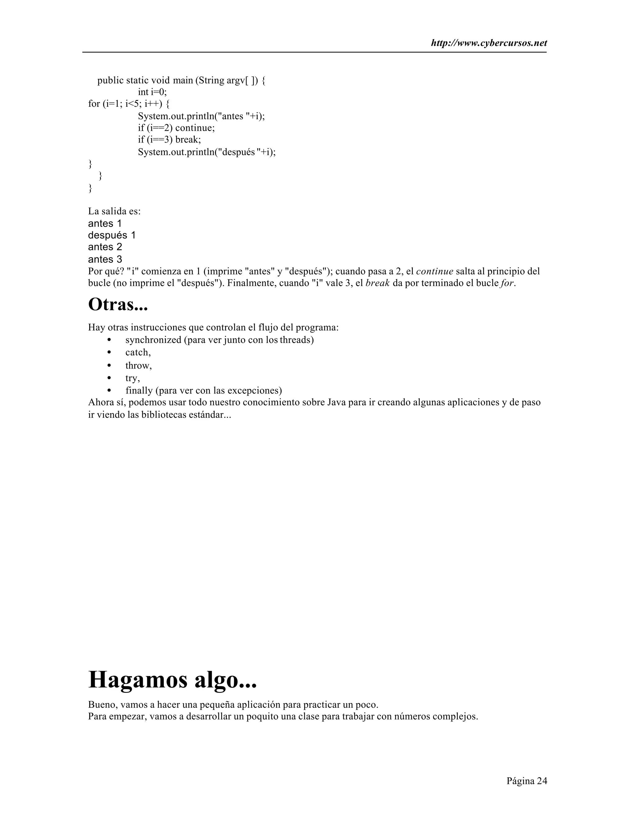 http://www.cybercursos.net
Página 24
public static void main (String argv[ ]) {
int i=0;
for (i=1; i<5; i++) {
System.out.println("antes "+i);
if (i==2) continue;
if (i==3) break;
System.out.println("después "+i);
}
}
}
La salida es:
antes 1
después 1
antes 2
antes 3
Por qué? "i" comienza en 1 (imprime "antes" y "después"); cuando pasa a 2, el continue salta al principio del
bucle (no imprime el "después"). Finalmente, cuando "i" vale 3, el break da por terminado el bucle for.
Otras...
Hay otras instrucciones que controlan el flujo del programa:
• synchronized (para ver junto con los threads)
• catch,
• throw,
• try,
• finally (para ver con las excepciones)
Ahora sí, podemos usar todo nuestro conocimiento sobre Java para ir creando algunas aplicaciones y de paso
ir viendo las bibliotecas estándar...
Hagamos algo...
Bueno, vamos a hacer una pequeña aplicación para practicar un poco.
Para empezar, vamos a desarrollar un poquito una clase para trabajar con números complejos.
 