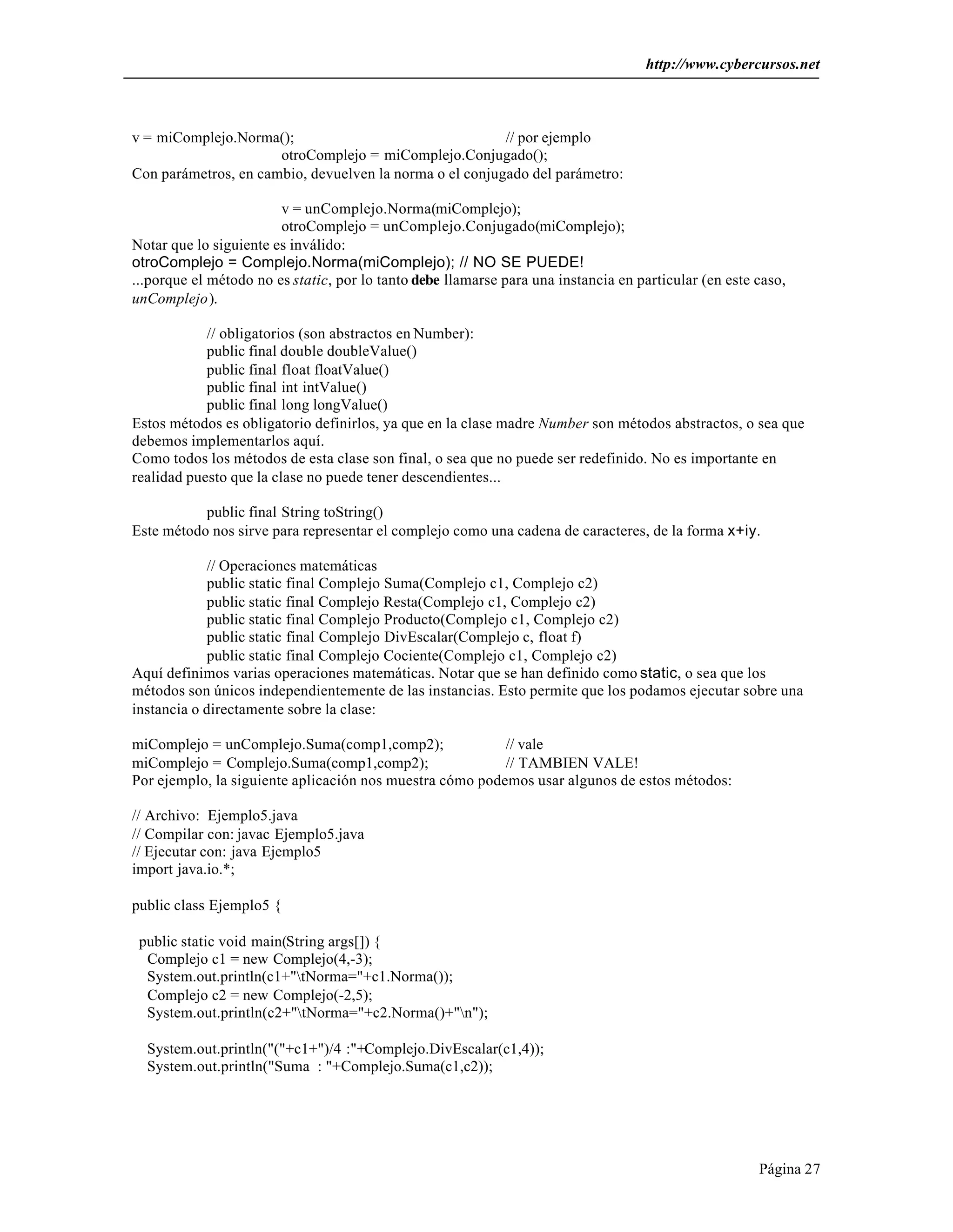 http://www.cybercursos.net
Página 27
v = miComplejo.Norma(); // por ejemplo
otroComplejo = miComplejo.Conjugado();
Con parámetros, en cambio, devuelven la norma o el conjugado del parámetro:
v = unComplejo.Norma(miComplejo);
otroComplejo = unComplejo.Conjugado(miComplejo);
Notar que lo siguiente es inválido:
otroComplejo = Complejo.Norma(miComplejo); // NO SE PUEDE!
...porque el método no es static, por lo tanto debe llamarse para una instancia en particular (en este caso,
unComplejo).
// obligatorios (son abstractos en Number):
public final double doubleValue()
public final float floatValue()
public final int intValue()
public final long longValue()
Estos métodos es obligatorio definirlos, ya que en la clase madre Number son métodos abstractos, o sea que
debemos implementarlos aquí.
Como todos los métodos de esta clase son final, o sea que no puede ser redefinido. No es importante en
realidad puesto que la clase no puede tener descendientes...
public final String toString()
Este método nos sirve para representar el complejo como una cadena de caracteres, de la forma x+iy.
// Operaciones matemáticas
public static final Complejo Suma(Complejo c1, Complejo c2)
public static final Complejo Resta(Complejo c1, Complejo c2)
public static final Complejo Producto(Complejo c1, Complejo c2)
public static final Complejo DivEscalar(Complejo c, float f)
public static final Complejo Cociente(Complejo c1, Complejo c2)
Aquí definimos varias operaciones matemáticas. Notar que se han definido como static, o sea que los
métodos son únicos independientemente de las instancias. Esto permite que los podamos ejecutar sobre una
instancia o directamente sobre la clase:
miComplejo = unComplejo.Suma(comp1,comp2); // vale
miComplejo = Complejo.Suma(comp1,comp2); // TAMBIEN VALE!
Por ejemplo, la siguiente aplicación nos muestra cómo podemos usar algunos de estos métodos:
// Archivo: Ejemplo5.java
// Compilar con: javac Ejemplo5.java
// Ejecutar con: java Ejemplo5
import java.io.*;
public class Ejemplo5 {
public static void main(String args[]) {
Complejo c1 = new Complejo(4,-3);
System.out.println(c1+"tNorma="+c1.Norma());
Complejo c2 = new Complejo(-2,5);
System.out.println(c2+"tNorma="+c2.Norma()+"n");
System.out.println("("+c1+")/4 :"+Complejo.DivEscalar(c1,4));
System.out.println("Suma : "+Complejo.Suma(c1,c2));
 