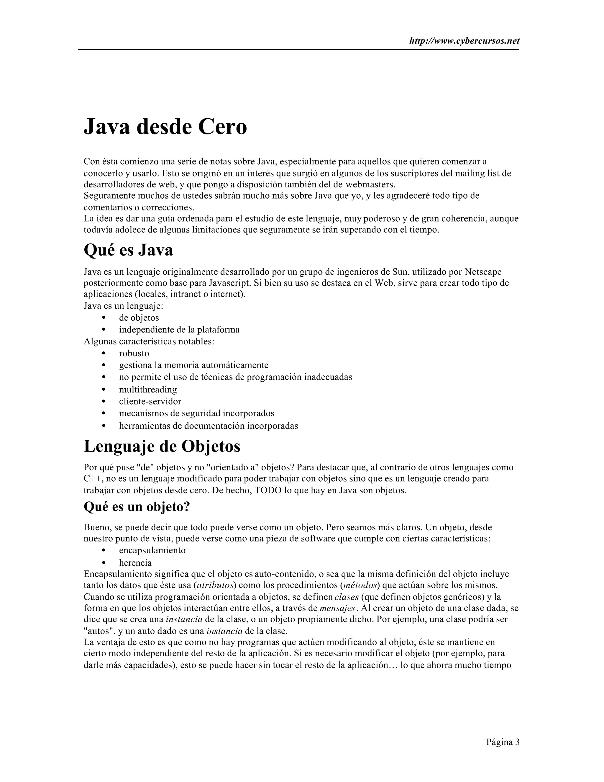 http://www.cybercursos.net
Página 3
Java desde Cero
Con ésta comienzo una serie de notas sobre Java, especialmente para aquellos que quieren comenzar a
conocerlo y usarlo. Esto se originó en un interés que surgió en algunos de los suscriptores del mailing list de
desarrolladores de web, y que pongo a disposición también del de webmasters.
Seguramente muchos de ustedes sabrán mucho más sobre Java que yo, y les agradeceré todo tipo de
comentarios o correcciones.
La idea es dar una guía ordenada para el estudio de este lenguaje, muy poderoso y de gran coherencia, aunque
todavía adolece de algunas limitaciones que seguramente se irán superando con el tiempo.
Qué es Java
Java es un lenguaje originalmente desarrollado por un grupo de ingenieros de Sun, utilizado por Netscape
posteriormente como base para Javascript. Si bien su uso se destaca en el Web, sirve para crear todo tipo de
aplicaciones (locales, intranet o internet).
Java es un lenguaje:
• de objetos
• independiente de la plataforma
Algunas características notables:
• robusto
• gestiona la memoria automáticamente
• no permite el uso de técnicas de programación inadecuadas
• multithreading
• cliente-servidor
• mecanismos de seguridad incorporados
• herramientas de documentación incorporadas
Lenguaje de Objetos
Por qué puse "de" objetos y no "orientado a" objetos? Para destacar que, al contrario de otros lenguajes como
C++, no es un lenguaje modificado para poder trabajar con objetos sino que es un lenguaje creado para
trabajar con objetos desde cero. De hecho, TODO lo que hay en Java son objetos.
Qué es un objeto?
Bueno, se puede decir que todo puede verse como un objeto. Pero seamos más claros. Un objeto, desde
nuestro punto de vista, puede verse como una pieza de software que cumple con ciertas características:
• encapsulamiento
• herencia
Encapsulamiento significa que el objeto es auto-contenido, o sea que la misma definición del objeto incluye
tanto los datos que éste usa (atributos) como los procedimientos (métodos) que actúan sobre los mismos.
Cuando se utiliza programación orientada a objetos, se definen clases (que definen objetos genéricos) y la
forma en que los objetos interactúan entre ellos, a través de mensajes. Al crear un objeto de una clase dada, se
dice que se crea una instancia de la clase, o un objeto propiamente dicho. Por ejemplo, una clase podría ser
"autos", y un auto dado es una instancia de la clase.
La ventaja de esto es que como no hay programas que actúen modificando al objeto, éste se mantiene en
cierto modo independiente del resto de la aplicación. Si es necesario modificar el objeto (por ejemplo, para
darle más capacidades), esto se puede hacer sin tocar el resto de la aplicación… lo que ahorra mucho tiempo
 