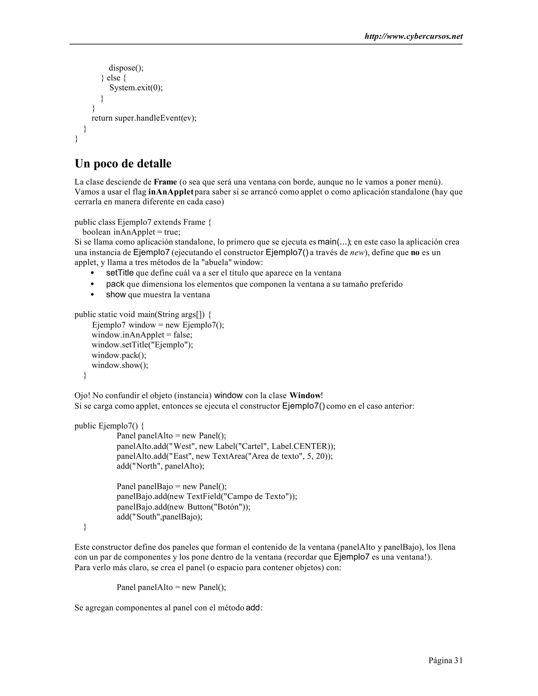 http://www.cybercursos.net
Página 31
dispose();
} else {
System.exit(0);
}
}
return super.handleEvent(ev);
}
}
Un poco de detalle
La clase desciende de Frame (o sea que será una ventana con borde, aunque no le vamos a poner menú).
Vamos a usar el flag inAnAppletpara saber si se arrancó como applet o como aplicación standalone (hay que
cerrarla en manera diferente en cada caso)
public class Ejemplo7 extends Frame {
boolean inAnApplet = true;
Si se llama como aplicación standalone, lo primero que se ejecuta es main(...); en este caso la aplicación crea
una instancia de Ejemplo7 (ejecutando el constructor Ejemplo7() a través de new), define que no es un
applet, y llama a tres métodos de la "abuela" window:
• setTitle que define cuál va a ser el título que aparece en la ventana
• pack que dimensiona los elementos que componen la ventana a su tamaño preferido
• show que muestra la ventana
public static void main(String args[]) {
Ejemplo7 window = new Ejemplo7();
window.inAnApplet = false;
window.setTitle("Ejemplo");
window.pack();
window.show();
}
Ojo! No confundir el objeto (instancia) window con la clase Window!
Si se carga como applet, entonces se ejecuta el constructor Ejemplo7() como en el caso anterior:
public Ejemplo7() {
Panel panelAlto = new Panel();
panelAlto.add("West", new Label("Cartel", Label.CENTER));
panelAlto.add("East", new TextArea("Area de texto", 5, 20));
add("North", panelAlto);
Panel panelBajo = new Panel();
panelBajo.add(new TextField("Campo de Texto"));
panelBajo.add(new Button("Botón"));
add("South",panelBajo);
}
Este constructor define dos paneles que forman el contenido de la ventana (panelAlto y panelBajo), los llena
con un par de componentes y los pone dentro de la ventana (recordar que Ejemplo7 es una ventana!).
Para verlo más claro, se crea el panel (o espacio para contener objetos) con:
Panel panelAlto = new Panel();
Se agregan componentes al panel con el método add:
 