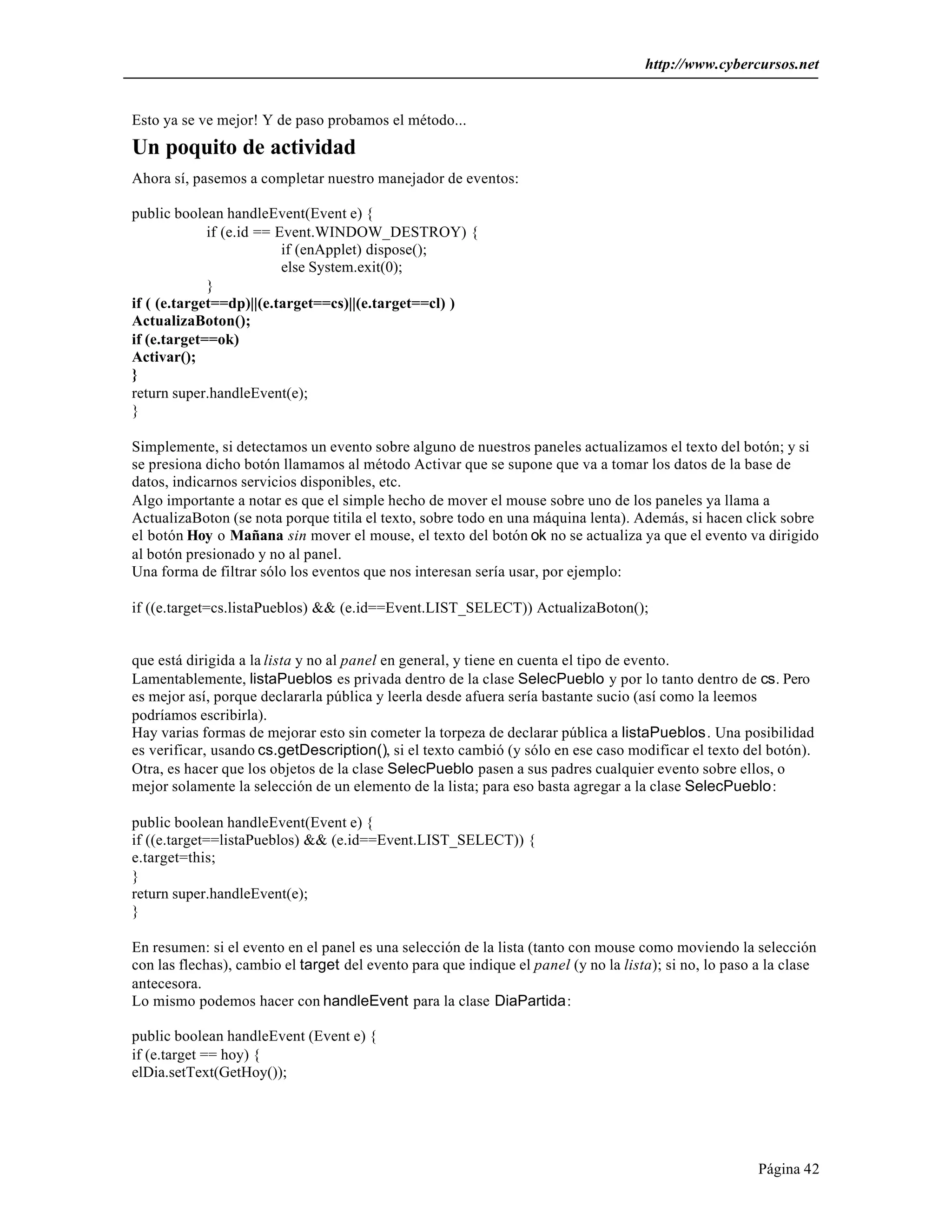 http://www.cybercursos.net
Página 42
Esto ya se ve mejor! Y de paso probamos el método...
Un poquito de actividad
Ahora sí, pasemos a completar nuestro manejador de eventos:
public boolean handleEvent(Event e) {
if (e.id == Event.WINDOW_DESTROY) {
if (enApplet) dispose();
else System.exit(0);
}
if ( (e.target==dp)||(e.target==cs)||(e.target==cl) )
ActualizaBoton();
if (e.target==ok)
Activar();
}
return super.handleEvent(e);
}
Simplemente, si detectamos un evento sobre alguno de nuestros paneles actualizamos el texto del botón; y si
se presiona dicho botón llamamos al método Activar que se supone que va a tomar los datos de la base de
datos, indicarnos servicios disponibles, etc.
Algo importante a notar es que el simple hecho de mover el mouse sobre uno de los paneles ya llama a
ActualizaBoton (se nota porque titila el texto, sobre todo en una máquina lenta). Además, si hacen click sobre
el botón Hoy o Mañana sin mover el mouse, el texto del botón ok no se actualiza ya que el evento va dirigido
al botón presionado y no al panel.
Una forma de filtrar sólo los eventos que nos interesan sería usar, por ejemplo:
if ((e.target=cs.listaPueblos) && (e.id==Event.LIST_SELECT)) ActualizaBoton();
que está dirigida a la lista y no al panel en general, y tiene en cuenta el tipo de evento.
Lamentablemente, listaPueblos es privada dentro de la clase SelecPueblo y por lo tanto dentro de cs. Pero
es mejor así, porque declararla pública y leerla desde afuera sería bastante sucio (así como la leemos
podríamos escribirla).
Hay varias formas de mejorar esto sin cometer la torpeza de declarar pública a listaPueblos. Una posibilidad
es verificar, usando cs.getDescription(), si el texto cambió (y sólo en ese caso modificar el texto del botón).
Otra, es hacer que los objetos de la clase SelecPueblo pasen a sus padres cualquier evento sobre ellos, o
mejor solamente la selección de un elemento de la lista; para eso basta agregar a la clase SelecPueblo:
public boolean handleEvent(Event e) {
if ((e.target==listaPueblos) && (e.id==Event.LIST_SELECT)) {
e.target=this;
}
return super.handleEvent(e);
}
En resumen: si el evento en el panel es una selección de la lista (tanto con mouse como moviendo la selección
con las flechas), cambio el target del evento para que indique el panel (y no la lista); si no, lo paso a la clase
antecesora.
Lo mismo podemos hacer con handleEvent para la clase DiaPartida:
public boolean handleEvent (Event e) {
if (e.target == hoy) {
elDia.setText(GetHoy());
 