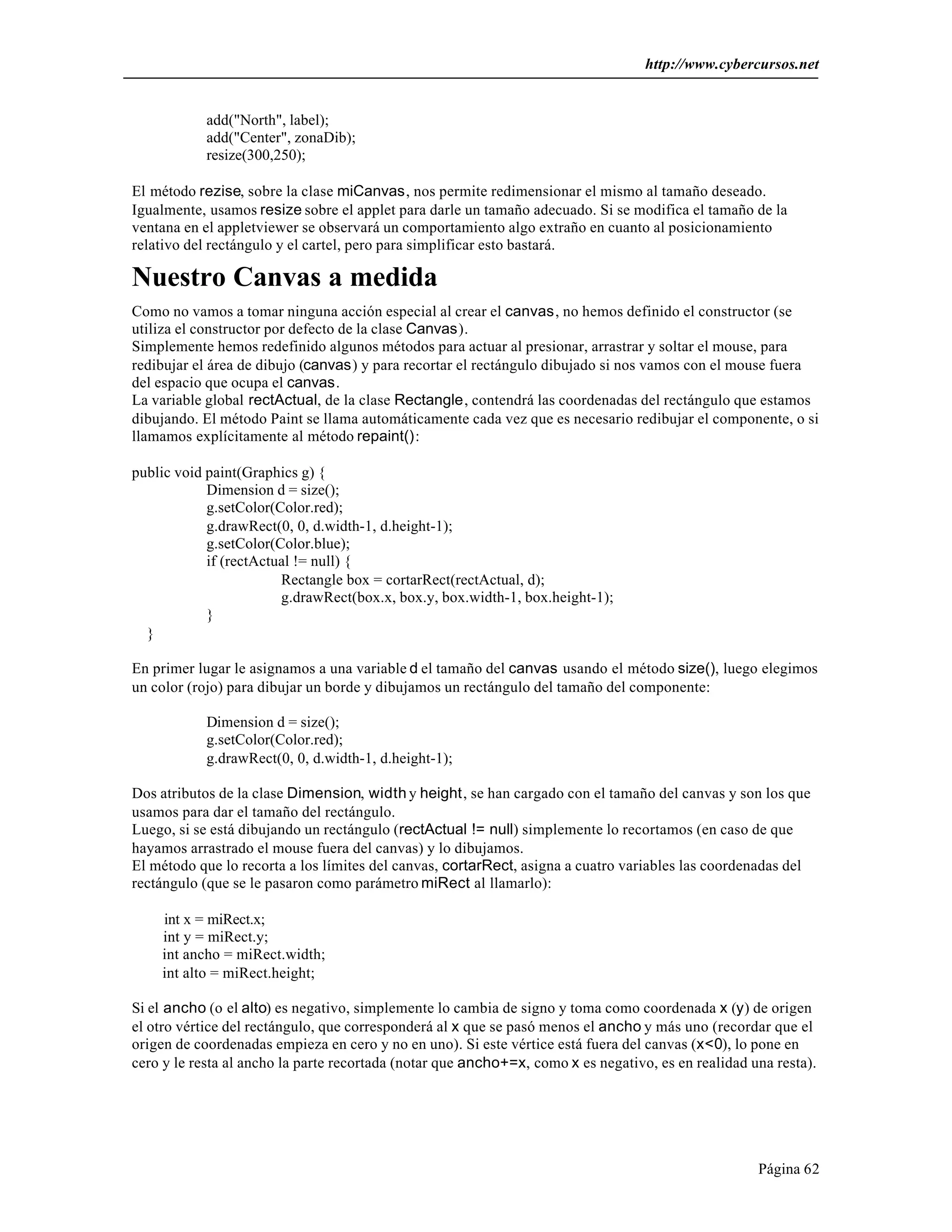http://www.cybercursos.net
Página 62
add("North", label);
add("Center", zonaDib);
resize(300,250);
El método rezise, sobre la clase miCanvas, nos permite redimensionar el mismo al tamaño deseado.
Igualmente, usamos resize sobre el applet para darle un tamaño adecuado. Si se modifica el tamaño de la
ventana en el appletviewer se observará un comportamiento algo extraño en cuanto al posicionamiento
relativo del rectángulo y el cartel, pero para simplificar esto bastará.
Nuestro Canvas a medida
Como no vamos a tomar ninguna acción especial al crear el canvas, no hemos definido el constructor (se
utiliza el constructor por defecto de la clase Canvas).
Simplemente hemos redefinido algunos métodos para actuar al presionar, arrastrar y soltar el mouse, para
redibujar el área de dibujo (canvas) y para recortar el rectángulo dibujado si nos vamos con el mouse fuera
del espacio que ocupa el canvas.
La variable global rectActual, de la clase Rectangle, contendrá las coordenadas del rectángulo que estamos
dibujando. El método Paint se llama automáticamente cada vez que es necesario redibujar el componente, o si
llamamos explícitamente al método repaint():
public void paint(Graphics g) {
Dimension d = size();
g.setColor(Color.red);
g.drawRect(0, 0, d.width-1, d.height-1);
g.setColor(Color.blue);
if (rectActual != null) {
Rectangle box = cortarRect(rectActual, d);
g.drawRect(box.x, box.y, box.width-1, box.height-1);
}
}
En primer lugar le asignamos a una variable d el tamaño del canvas usando el método size(), luego elegimos
un color (rojo) para dibujar un borde y dibujamos un rectángulo del tamaño del componente:
Dimension d = size();
g.setColor(Color.red);
g.drawRect(0, 0, d.width-1, d.height-1);
Dos atributos de la clase Dimension, width y height, se han cargado con el tamaño del canvas y son los que
usamos para dar el tamaño del rectángulo.
Luego, si se está dibujando un rectángulo (rectActual != null) simplemente lo recortamos (en caso de que
hayamos arrastrado el mouse fuera del canvas) y lo dibujamos.
El método que lo recorta a los límites del canvas, cortarRect, asigna a cuatro variables las coordenadas del
rectángulo (que se le pasaron como parámetro miRect al llamarlo):
int x = miRect.x;
int y = miRect.y;
int ancho = miRect.width;
int alto = miRect.height;
Si el ancho (o el alto) es negativo, simplemente lo cambia de signo y toma como coordenada x (y) de origen
el otro vértice del rectángulo, que corresponderá al x que se pasó menos el ancho y más uno (recordar que el
origen de coordenadas empieza en cero y no en uno). Si este vértice está fuera del canvas (x<0), lo pone en
cero y le resta al ancho la parte recortada (notar que ancho+=x, como x es negativo, es en realidad una resta).
 
