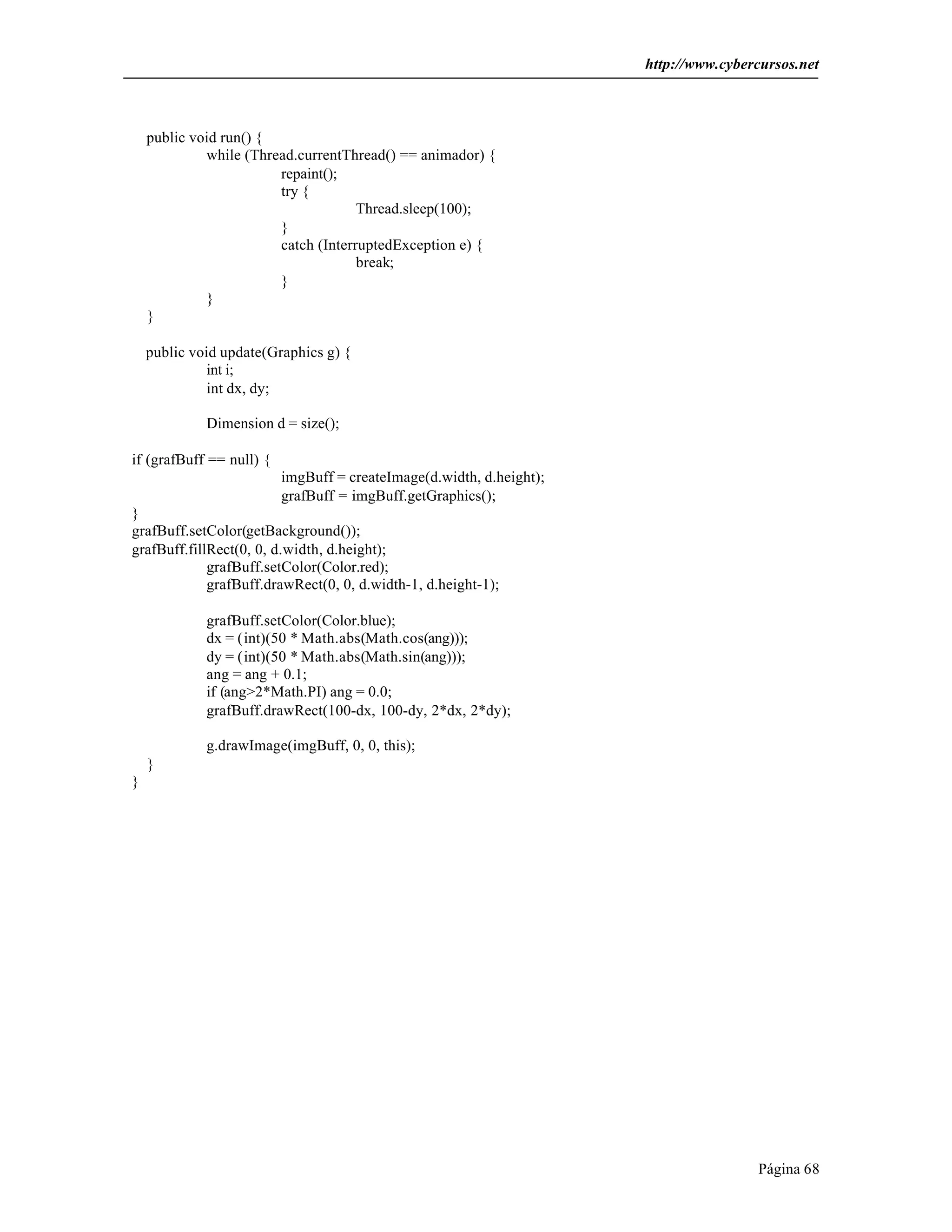 http://www.cybercursos.net
Página 68
public void run() {
while (Thread.currentThread() == animador) {
repaint();
try {
Thread.sleep(100);
}
catch (InterruptedException e) {
break;
}
}
}
public void update(Graphics g) {
int i;
int dx, dy;
Dimension d = size();
if (grafBuff == null) {
imgBuff = createImage(d.width, d.height);
grafBuff = imgBuff.getGraphics();
}
grafBuff.setColor(getBackground());
grafBuff.fillRect(0, 0, d.width, d.height);
grafBuff.setColor(Color.red);
grafBuff.drawRect(0, 0, d.width-1, d.height-1);
grafBuff.setColor(Color.blue);
dx = (int)(50 * Math.abs(Math.cos(ang)));
dy = (int)(50 * Math.abs(Math.sin(ang)));
ang = ang + 0.1;
if (ang>2*Math.PI) ang = 0.0;
grafBuff.drawRect(100-dx, 100-dy, 2*dx, 2*dy);
g.drawImage(imgBuff, 0, 0, this);
}
}
 