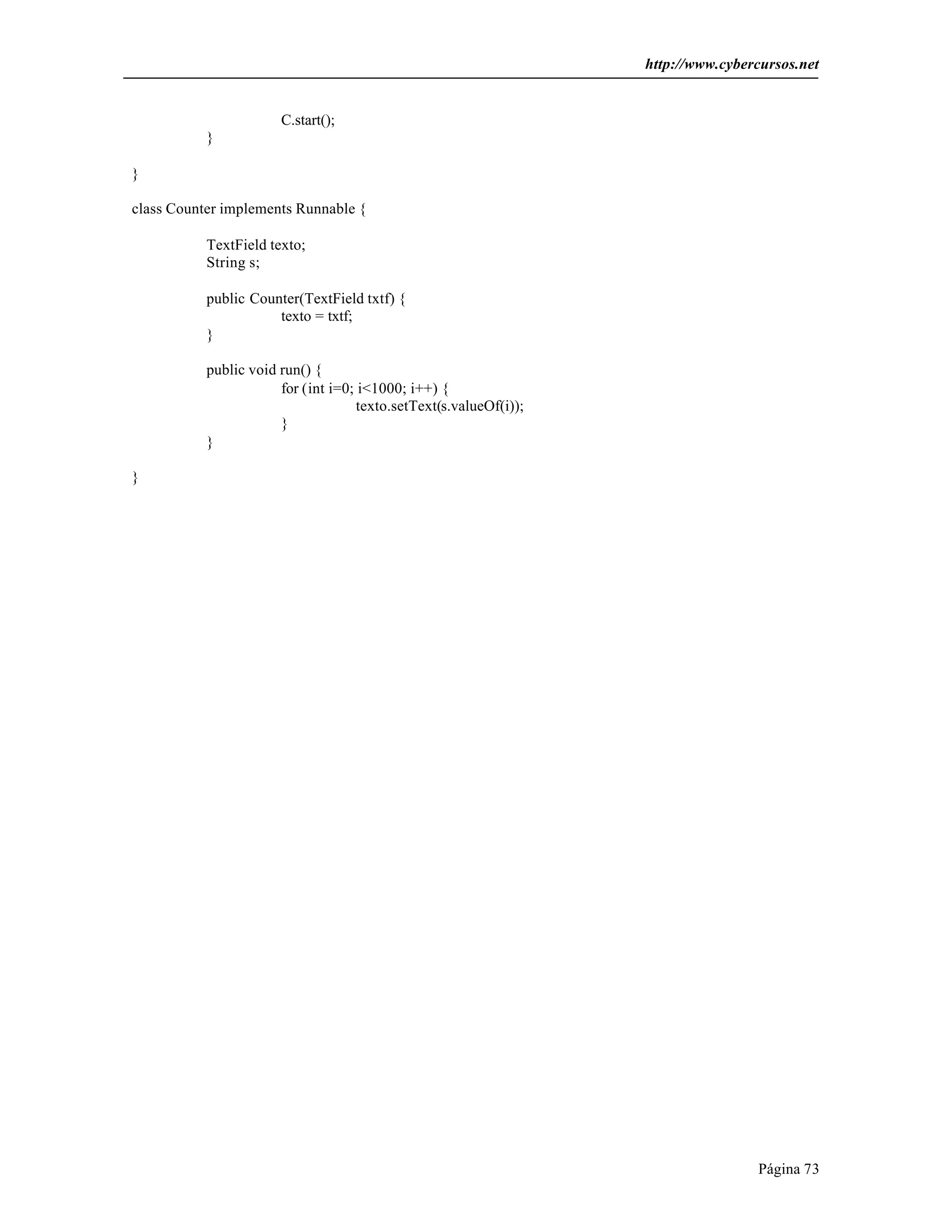 http://www.cybercursos.net
Página 73
C.start();
}
}
class Counter implements Runnable {
TextField texto;
String s;
public Counter(TextField txtf) {
texto = txtf;
}
public void run() {
for (int i=0; i<1000; i++) {
texto.setText(s.valueOf(i));
}
}
}
 