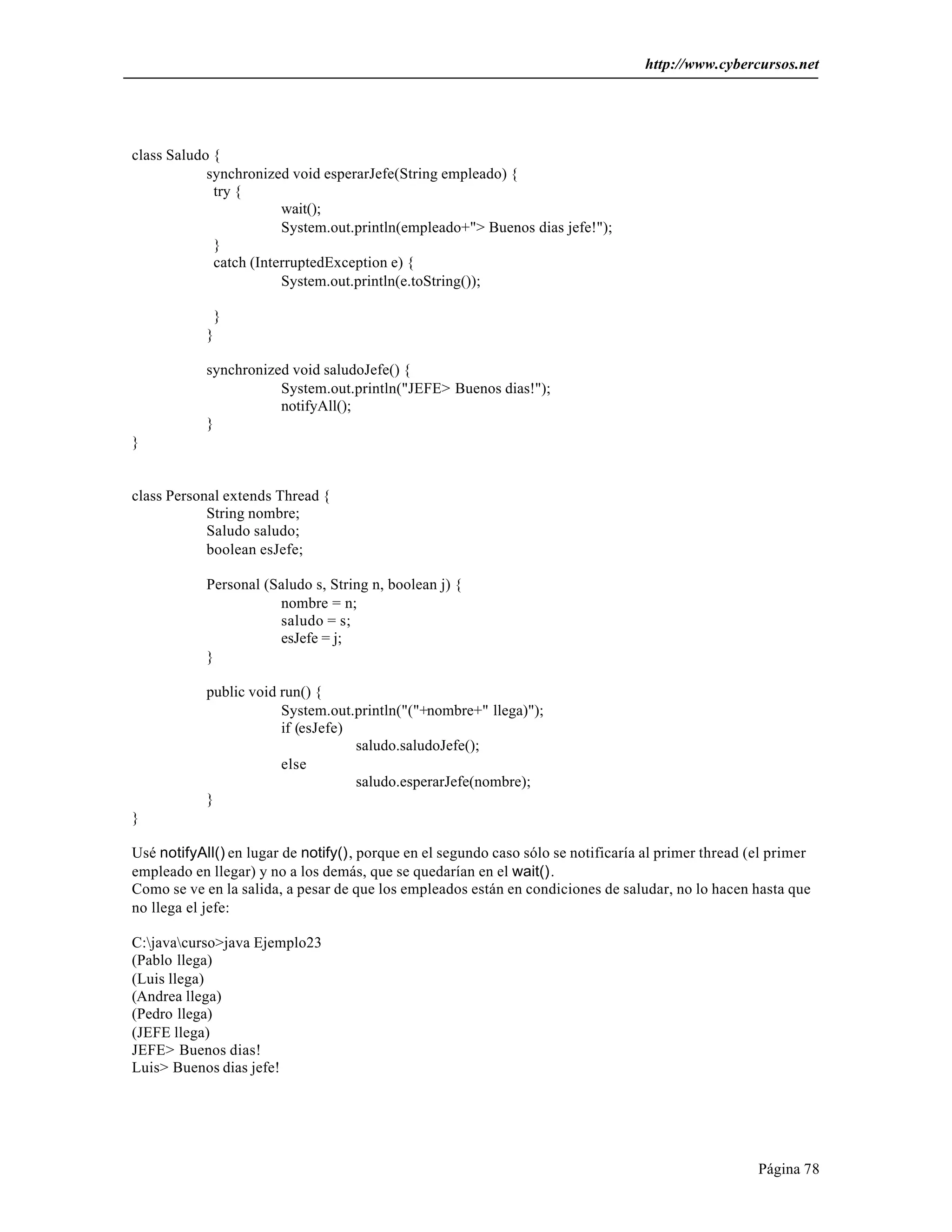 http://www.cybercursos.net
Página 78
class Saludo {
synchronized void esperarJefe(String empleado) {
try {
wait();
System.out.println(empleado+"> Buenos dias jefe!");
}
catch (InterruptedException e) {
System.out.println(e.toString());
}
}
synchronized void saludoJefe() {
System.out.println("JEFE> Buenos dias!");
notifyAll();
}
}
class Personal extends Thread {
String nombre;
Saludo saludo;
boolean esJefe;
Personal (Saludo s, String n, boolean j) {
nombre = n;
saludo = s;
esJefe = j;
}
public void run() {
System.out.println("("+nombre+" llega)");
if (esJefe)
saludo.saludoJefe();
else
saludo.esperarJefe(nombre);
}
}
Usé notifyAll() en lugar de notify(), porque en el segundo caso sólo se notificaría al primer thread (el primer
empleado en llegar) y no a los demás, que se quedarían en el wait().
Como se ve en la salida, a pesar de que los empleados están en condiciones de saludar, no lo hacen hasta que
no llega el jefe:
C:javacurso>java Ejemplo23
(Pablo llega)
(Luis llega)
(Andrea llega)
(Pedro llega)
(JEFE llega)
JEFE> Buenos dias!
Luis> Buenos dias jefe!
 
