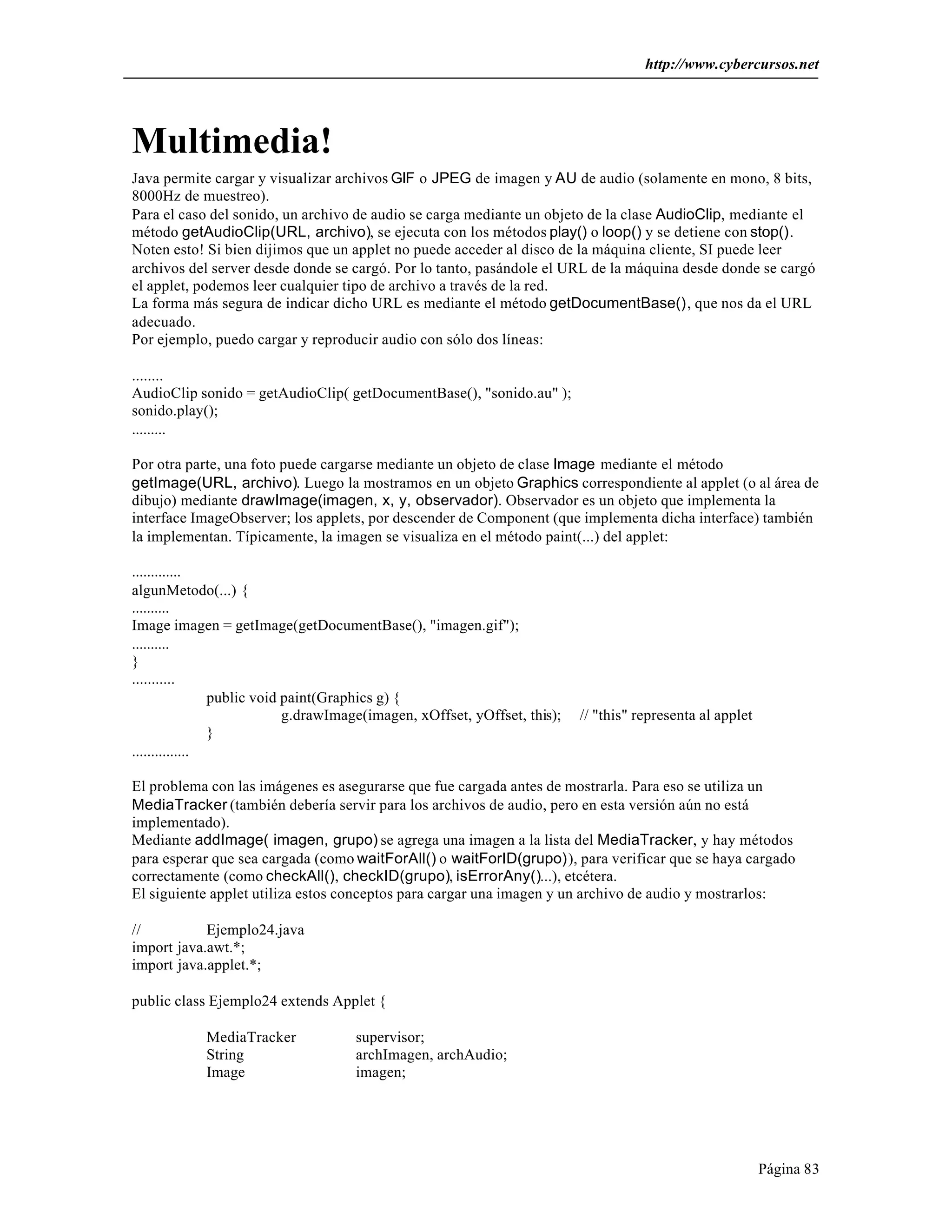 http://www.cybercursos.net
Página 83
Multimedia!
Java permite cargar y visualizar archivos GIF o JPEG de imagen y AU de audio (solamente en mono, 8 bits,
8000Hz de muestreo).
Para el caso del sonido, un archivo de audio se carga mediante un objeto de la clase AudioClip, mediante el
método getAudioClip(URL, archivo), se ejecuta con los métodos play() o loop() y se detiene con stop().
Noten esto! Si bien dijimos que un applet no puede acceder al disco de la máquina cliente, SI puede leer
archivos del server desde donde se cargó. Por lo tanto, pasándole el URL de la máquina desde donde se cargó
el applet, podemos leer cualquier tipo de archivo a través de la red.
La forma más segura de indicar dicho URL es mediante el método getDocumentBase(), que nos da el URL
adecuado.
Por ejemplo, puedo cargar y reproducir audio con sólo dos líneas:
........
AudioClip sonido = getAudioClip( getDocumentBase(), "sonido.au" );
sonido.play();
.........
Por otra parte, una foto puede cargarse mediante un objeto de clase Image mediante el método
getImage(URL, archivo). Luego la mostramos en un objeto Graphics correspondiente al applet (o al área de
dibujo) mediante drawImage(imagen, x, y, observador). Observador es un objeto que implementa la
interface ImageObserver; los applets, por descender de Component (que implementa dicha interface) también
la implementan. Típicamente, la imagen se visualiza en el método paint(...) del applet:
.............
algunMetodo(...) {
..........
Image imagen = getImage(getDocumentBase(), "imagen.gif");
..........
}
...........
public void paint(Graphics g) {
g.drawImage(imagen, xOffset, yOffset, this); // "this" representa al applet
}
...............
El problema con las imágenes es asegurarse que fue cargada antes de mostrarla. Para eso se utiliza un
MediaTracker (también debería servir para los archivos de audio, pero en esta versión aún no está
implementado).
Mediante addImage( imagen, grupo) se agrega una imagen a la lista del MediaTracker, y hay métodos
para esperar que sea cargada (como waitForAll() o waitForID(grupo)), para verificar que se haya cargado
correctamente (como checkAll(), checkID(grupo), isErrorAny()...), etcétera.
El siguiente applet utiliza estos conceptos para cargar una imagen y un archivo de audio y mostrarlos:
// Ejemplo24.java
import java.awt.*;
import java.applet.*;
public class Ejemplo24 extends Applet {
MediaTracker supervisor;
String archImagen, archAudio;
Image imagen;
 