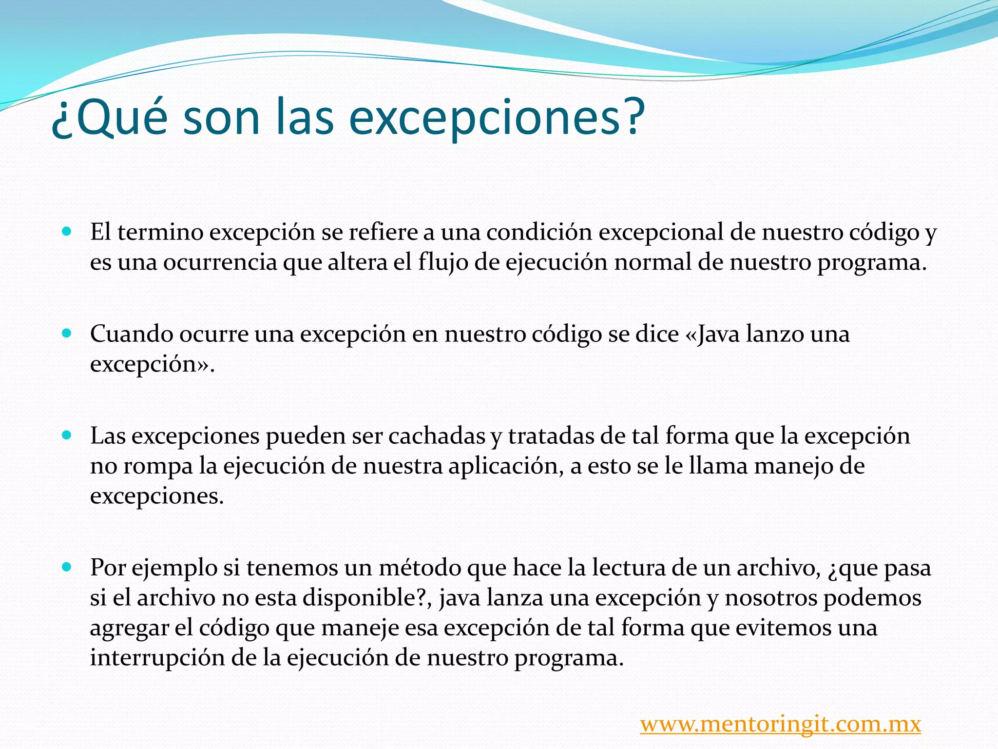 ¿Qué son las excepciones? 
El termino excepción se refiere a una condición excepcional de nuestro código y es una ocurrencia que altera el flujo de ejecución normal de nuestro programa. 
Cuando ocurre una excepción en nuestro código se dice «Java lanzo una excepción». 
Las excepciones pueden ser cachadas y tratadas de tal forma que la excepción no rompa la ejecución de nuestra aplicación, a esto se le llama manejo de excepciones. 
Por ejemplo si tenemos un método que hace la lectura de un archivo, ¿que pasa si el archivo no esta disponible?, java lanza una excepción y nosotros podemos agregar el código que maneje esa excepción de tal forma que evitemos una interrupción de la ejecución de nuestro programa. 
www.mentoringit.com.mx  