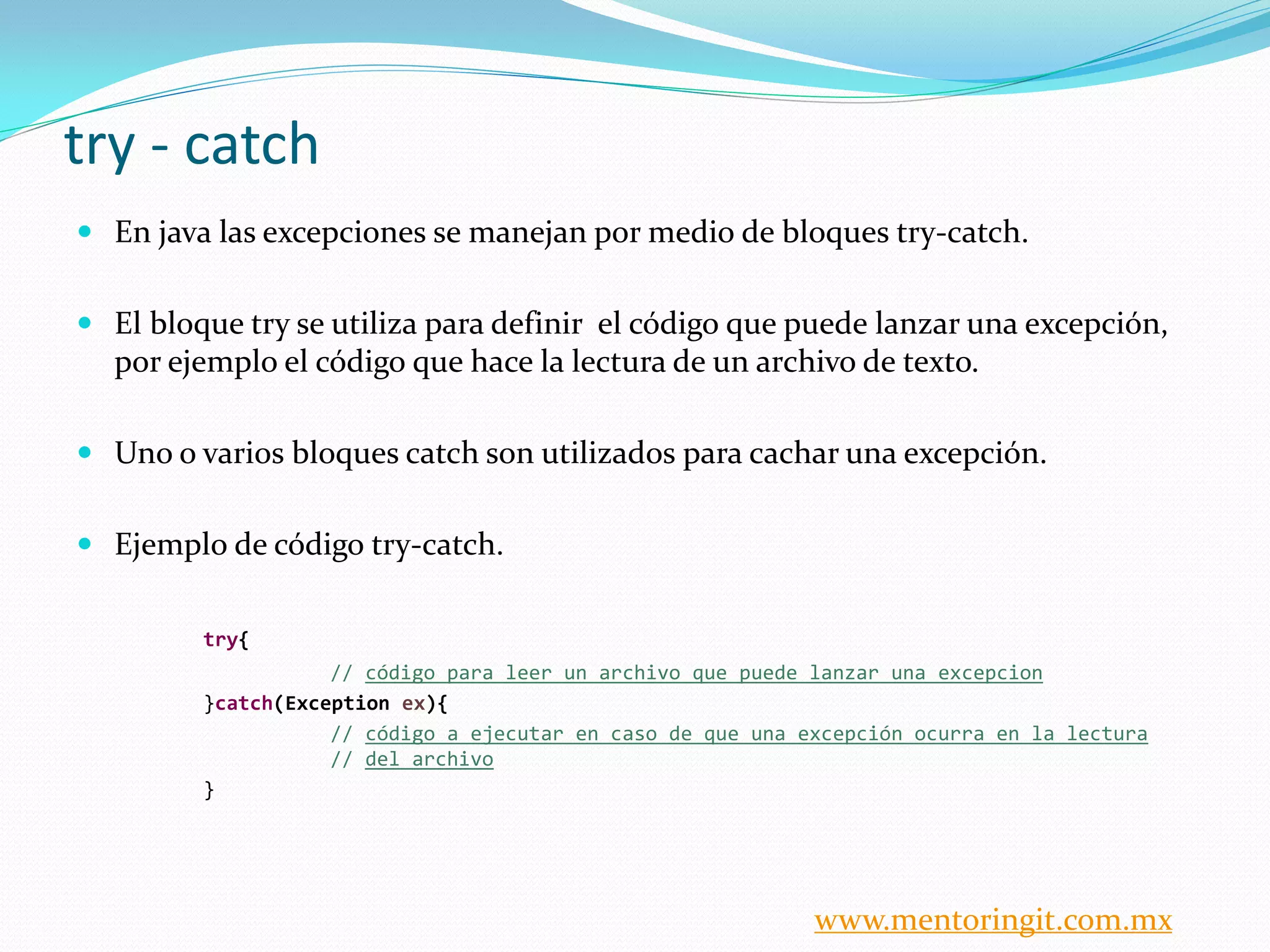 try - catch 
En java las excepciones se manejan por medio de bloques try-catch. 
El bloque try se utiliza para definir el código que puede lanzar una excepción, por ejemplo el código que hace la lectura de un archivo de texto. 
Uno o varios bloques catch son utilizados para cachar una excepción. 
Ejemplo de código try-catch. 
try{ 
// código para leer un archivo que puede lanzar una excepcion 
}catch(Exception ex){ 
// código a ejecutar en caso de que una excepción ocurra en la lectura // del archivo 
} 
www.mentoringit.com.mx  