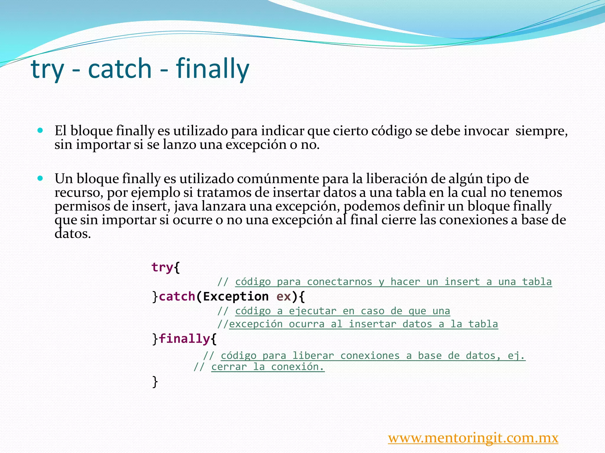 try - catch - finally 
El bloque finally es utilizado para indicar que cierto código se debe invocar siempre, sin importar si se lanzo una excepción o no. 
Un bloque finally es utilizado comúnmente para la liberación de algún tipo de recurso, por ejemplo si tratamos de insertar datos a una tabla en la cual no tenemos permisos de insert, java lanzara una excepción, podemos definir un bloque finally que sin importar si ocurre o no una excepción al final cierre las conexiones a base de datos. 
try{ 
// código para conectarnos y hacer un insert a una tabla 
}catch(Exception ex){ 
// código a ejecutar en caso de que una 
//excepción ocurra al insertar datos a la tabla 
}finally{ 
// código para liberar conexiones a base de datos, ej. // cerrar la conexión. 
} 
www.mentoringit.com.mx  