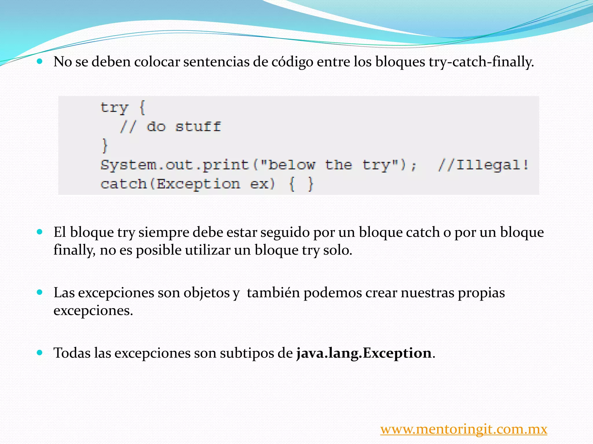  No se deben colocar sentencias de código entre los bloques try-catch-finally. 
 El bloque try siempre debe estar seguido por un bloque catch o por un bloque 
finally, no es posible utilizar un bloque try solo. 
 Las excepciones son objetos y también podemos crear nuestras propias 
excepciones. 
 Todas las excepciones son subtipos de java.lang.Exception. 
www.mentoringit.com.mx 
 