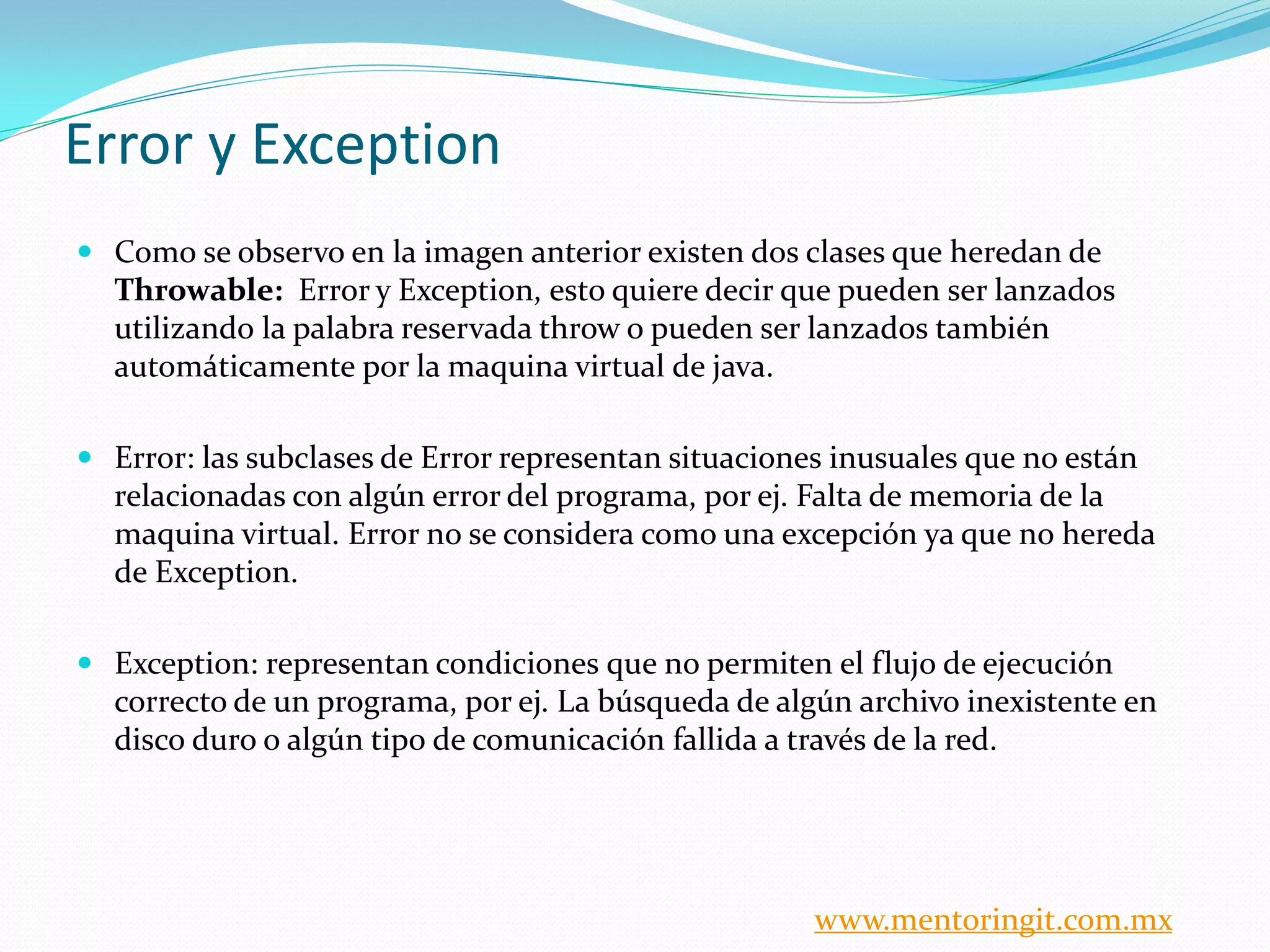 Error y Exception 
Como se observo en la imagen anterior existen dos clases que heredan de Throwable: Error y Exception, esto quiere decir que pueden ser lanzados utilizando la palabra reservada throw o pueden ser lanzados también automáticamente por la maquina virtual de java. 
Error: las subclases de Error representan situaciones inusuales que no están relacionadas con algún error del programa, por ej. Falta de memoria de la maquina virtual. Error no se considera como una excepción ya que no hereda de Exception. 
Exception: representan condiciones que no permiten el flujo de ejecución correcto de un programa, por ej. La búsqueda de algún archivo inexistente en disco duro o algún tipo de comunicación fallida a través de la red. 
www.mentoringit.com.mx 