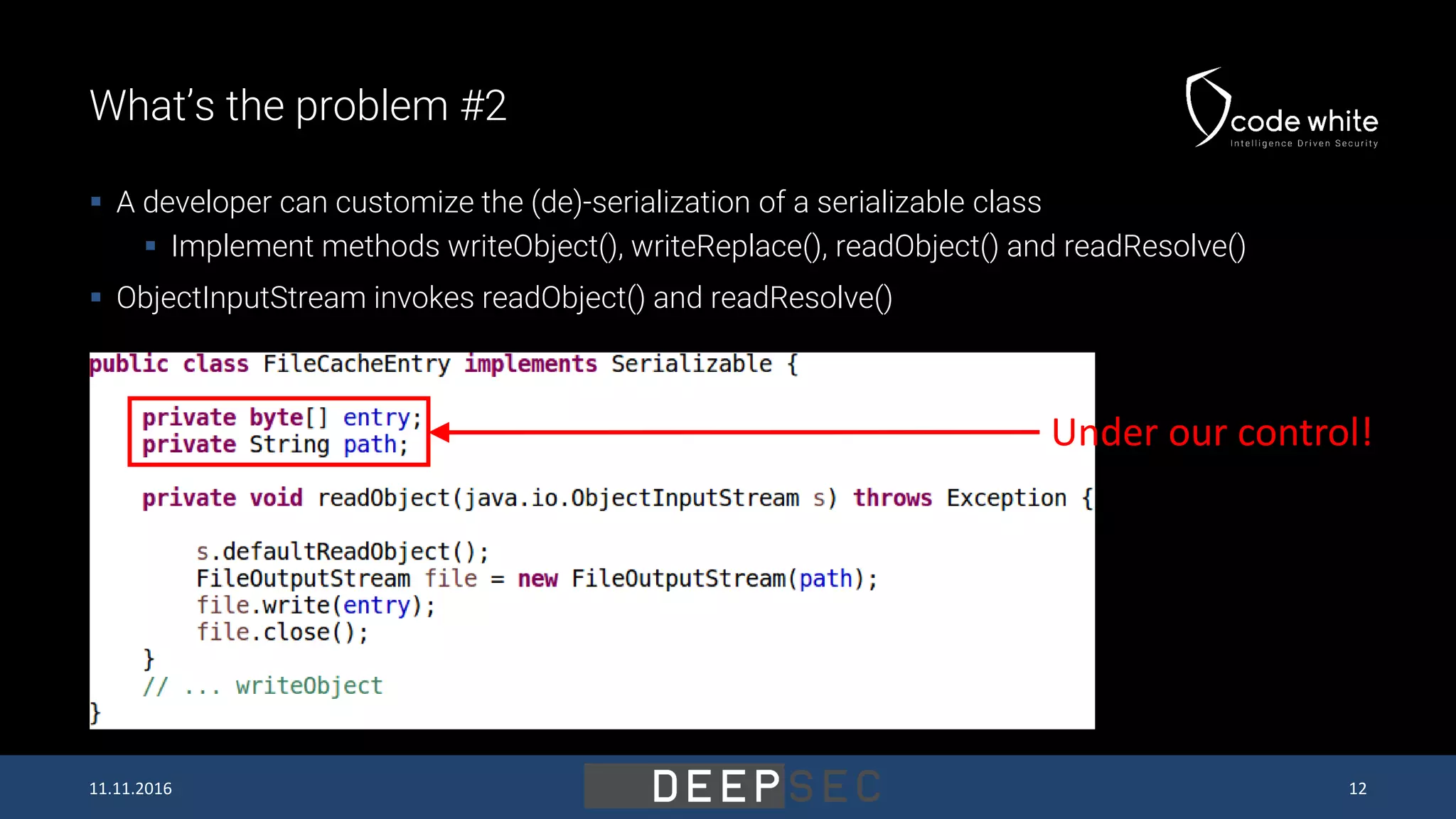 What’s the problem #2  A developer can customize the (de)-serialization of a serializable class  Implement methods writeObject(), writeReplace(), readObject() and readResolve()  ObjectInputStream invokes readObject() and readResolve() Under our control! 11.11.2016 12 
