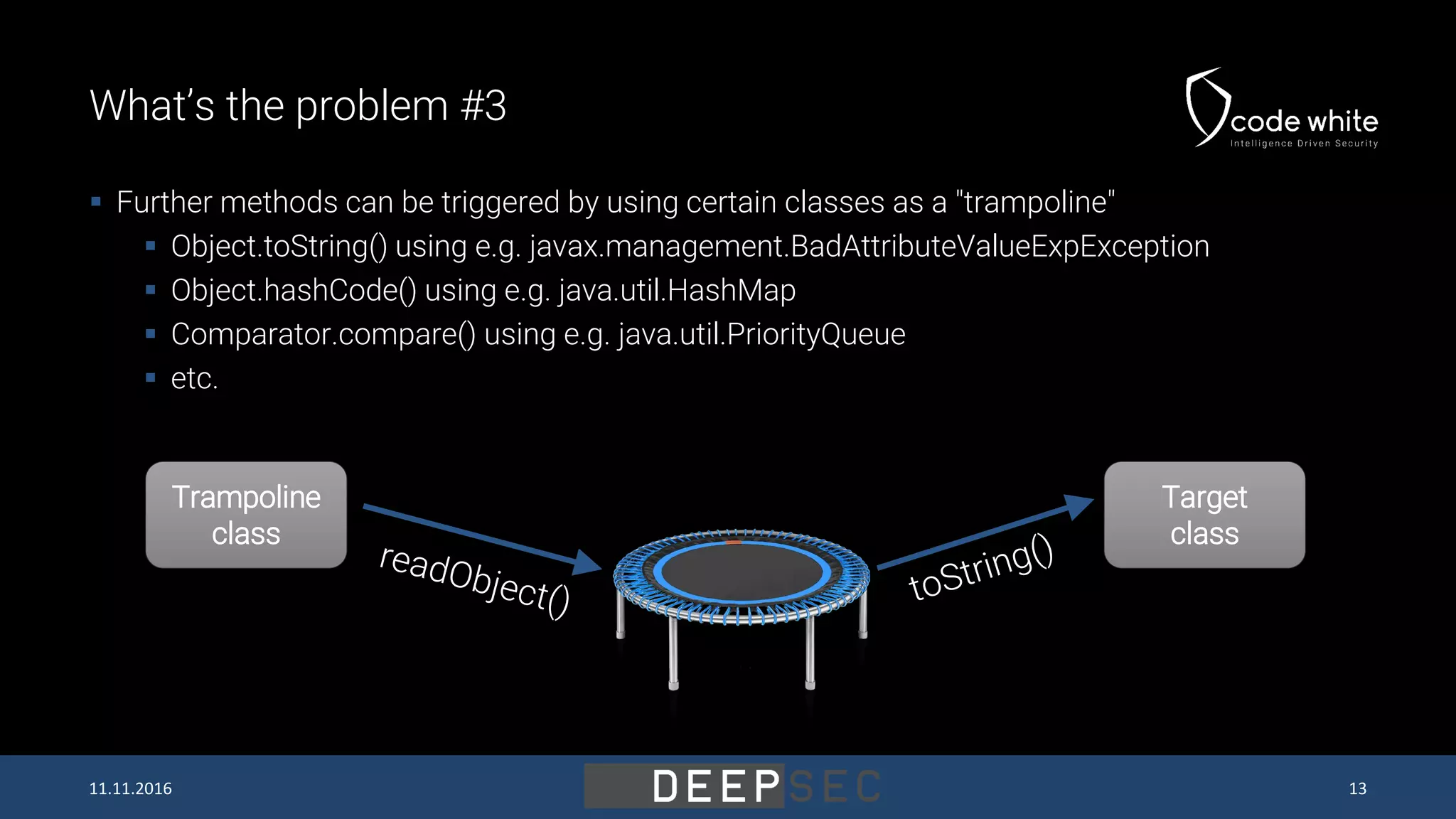 What’s the problem #3  Further methods can be triggered by using certain classes as a "trampoline"  Object.toString() using e.g. javax.management.BadAttributeValueExpException  Object.hashCode() using e.g. java.util.HashMap  Comparator.compare() using e.g. java.util.PriorityQueue  etc. Trampoline class Target class 11.11.2016 13 