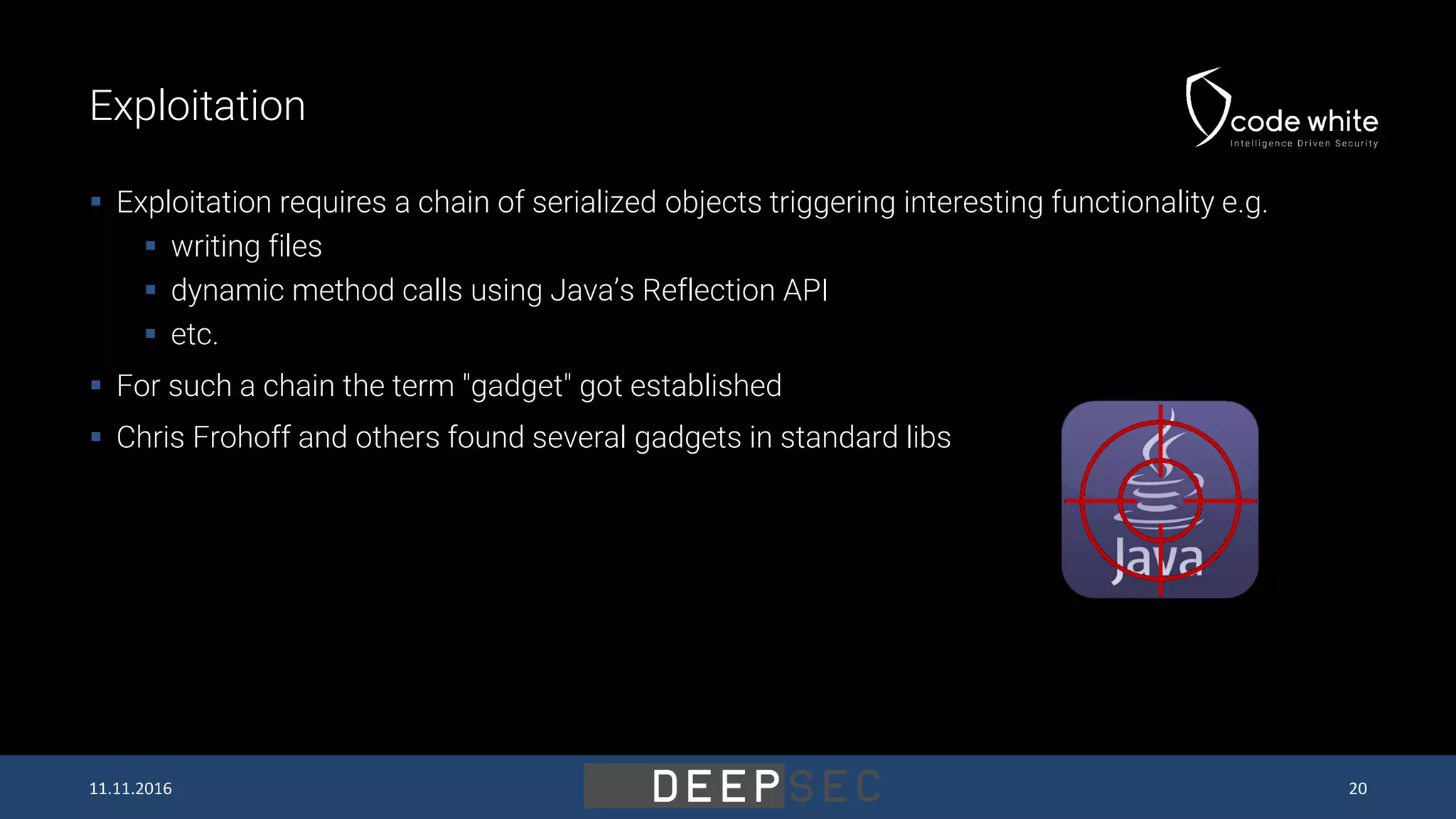 Exploitation  Exploitation requires a chain of serialized objects triggering interesting functionality e.g.  writing files  dynamic method calls using Java’s Reflection API  etc.  For such a chain the term "gadget" got established  Chris Frohoff and others found several gadgets in standard libs 11.11.2016 20 