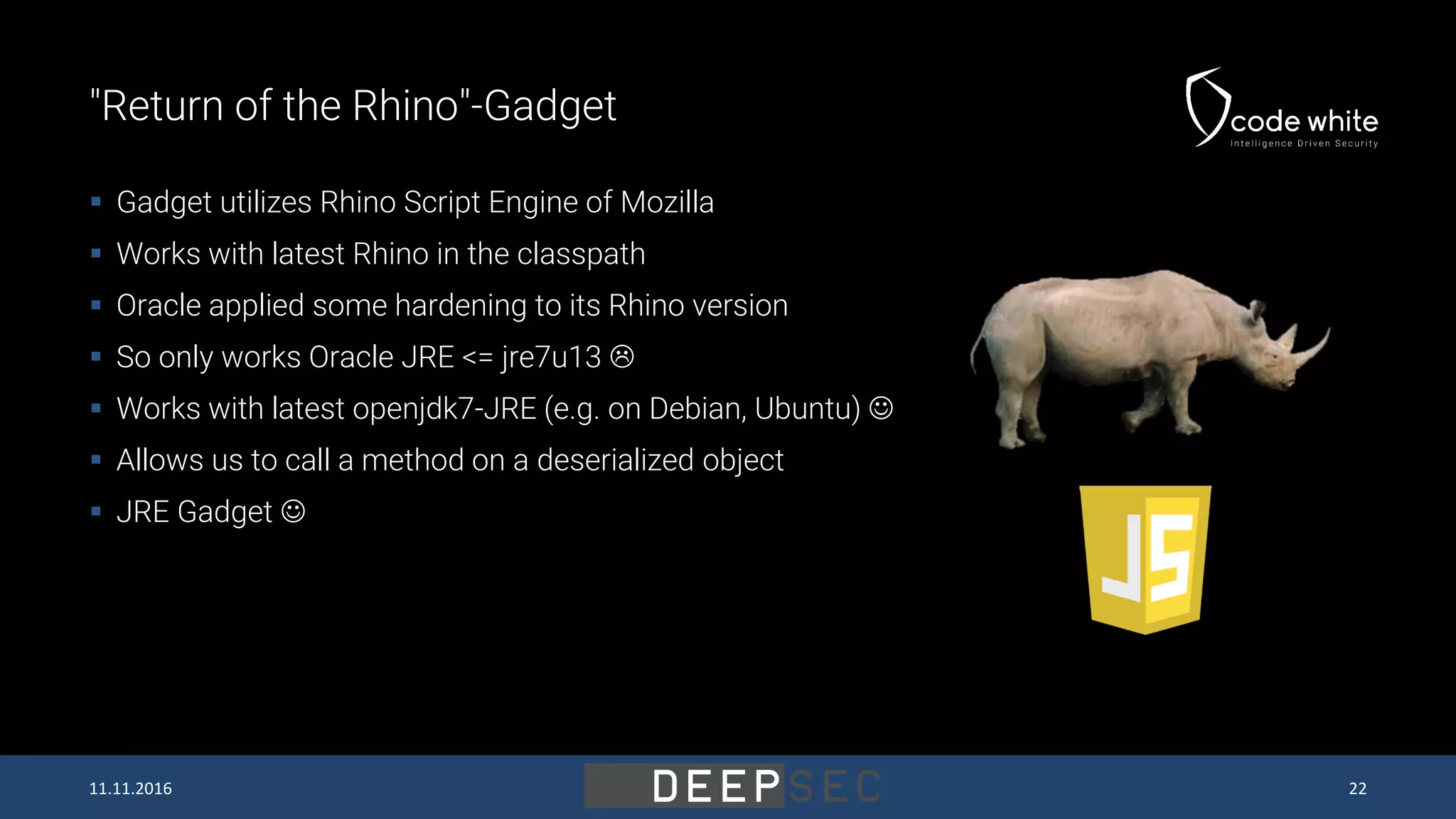 "Return of the Rhino"-Gadget  Gadget utilizes Rhino Script Engine of Mozilla  Works with latest Rhino in the classpath  Oracle applied some hardening to its Rhino version  So only works Oracle JRE <= jre7u13   Works with latest openjdk7-JRE (e.g. on Debian, Ubuntu)   Allows us to call a method on a deserialized object  JRE Gadget  11.11.2016 22 
