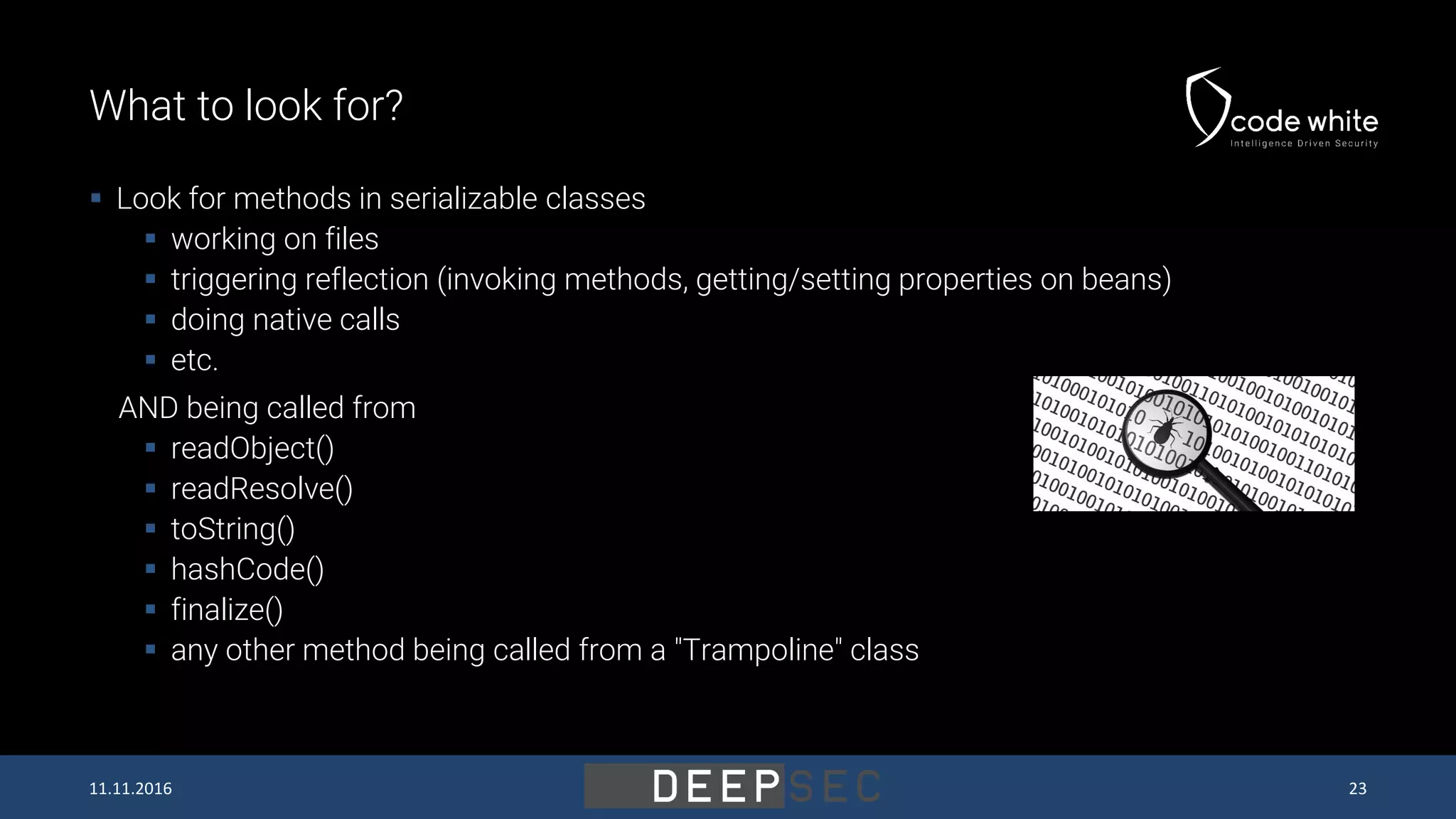 What to look for?  Look for methods in serializable classes  working on files  triggering reflection (invoking methods, getting/setting properties on beans)  doing native calls  etc. AND being called from  readObject()  readResolve()  toString()  hashCode()  finalize()  any other method being called from a "Trampoline" class 11.11.2016 23 