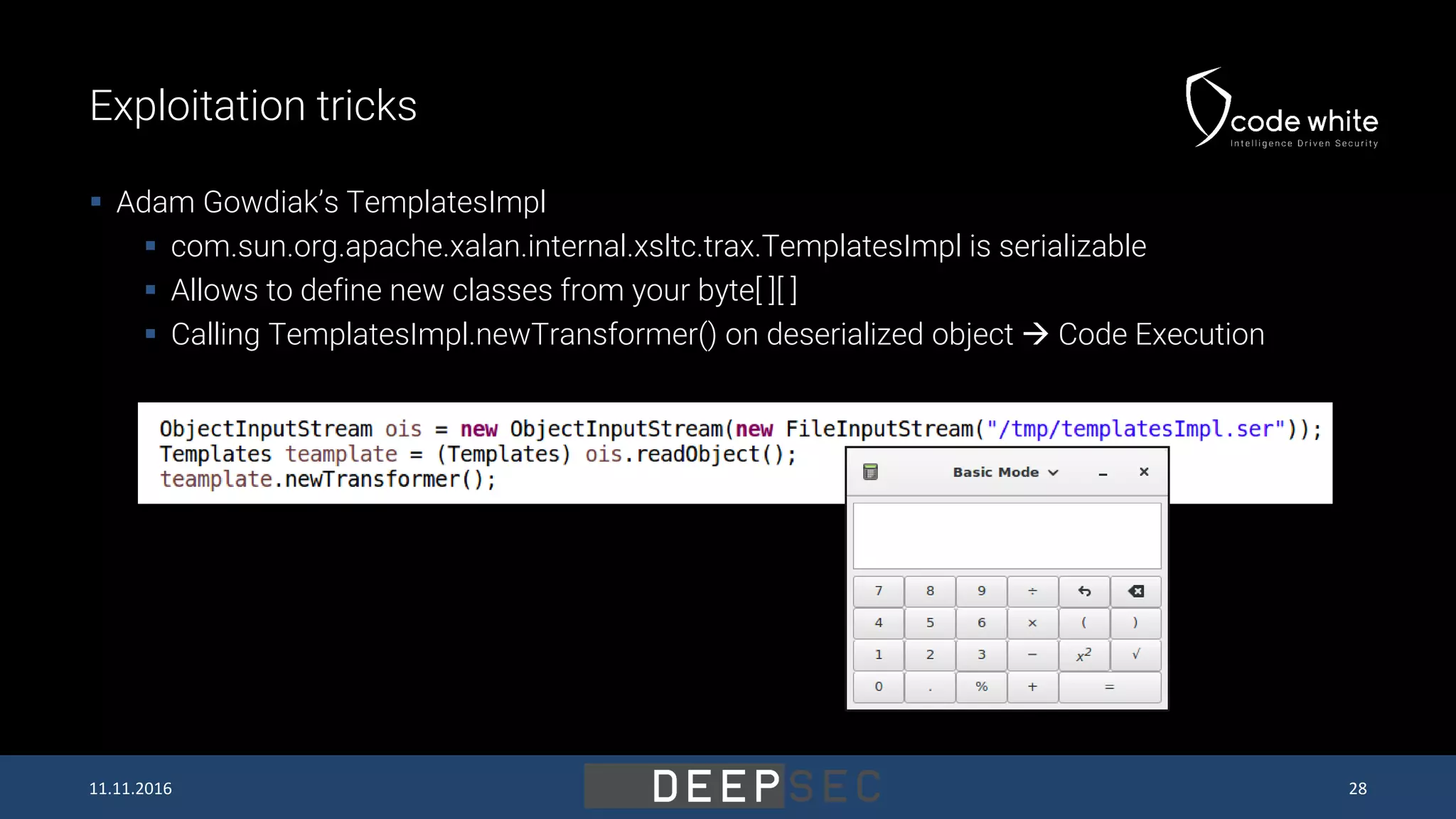 Exploitation tricks  Adam Gowdiak’s TemplatesImpl  com.sun.org.apache.xalan.internal.xsltc.trax.TemplatesImpl is serializable  Allows to define new classes from your byte[ ][ ]  Calling TemplatesImpl.newTransformer() on deserialized object  Code Execution 11.11.2016 28 