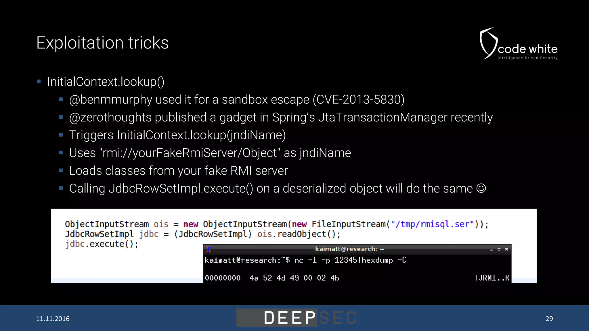 Exploitation tricks  InitialContext.lookup()  @benmmurphy used it for a sandbox escape (CVE-2013-5830)  @zerothoughts published a gadget in Spring’s JtaTransactionManager recently  Triggers InitialContext.lookup(jndiName)  Uses "rmi://yourFakeRmiServer/Object" as jndiName  Loads classes from your fake RMI server  Calling JdbcRowSetImpl.execute() on a deserialized object will do the same  11.11.2016 29 