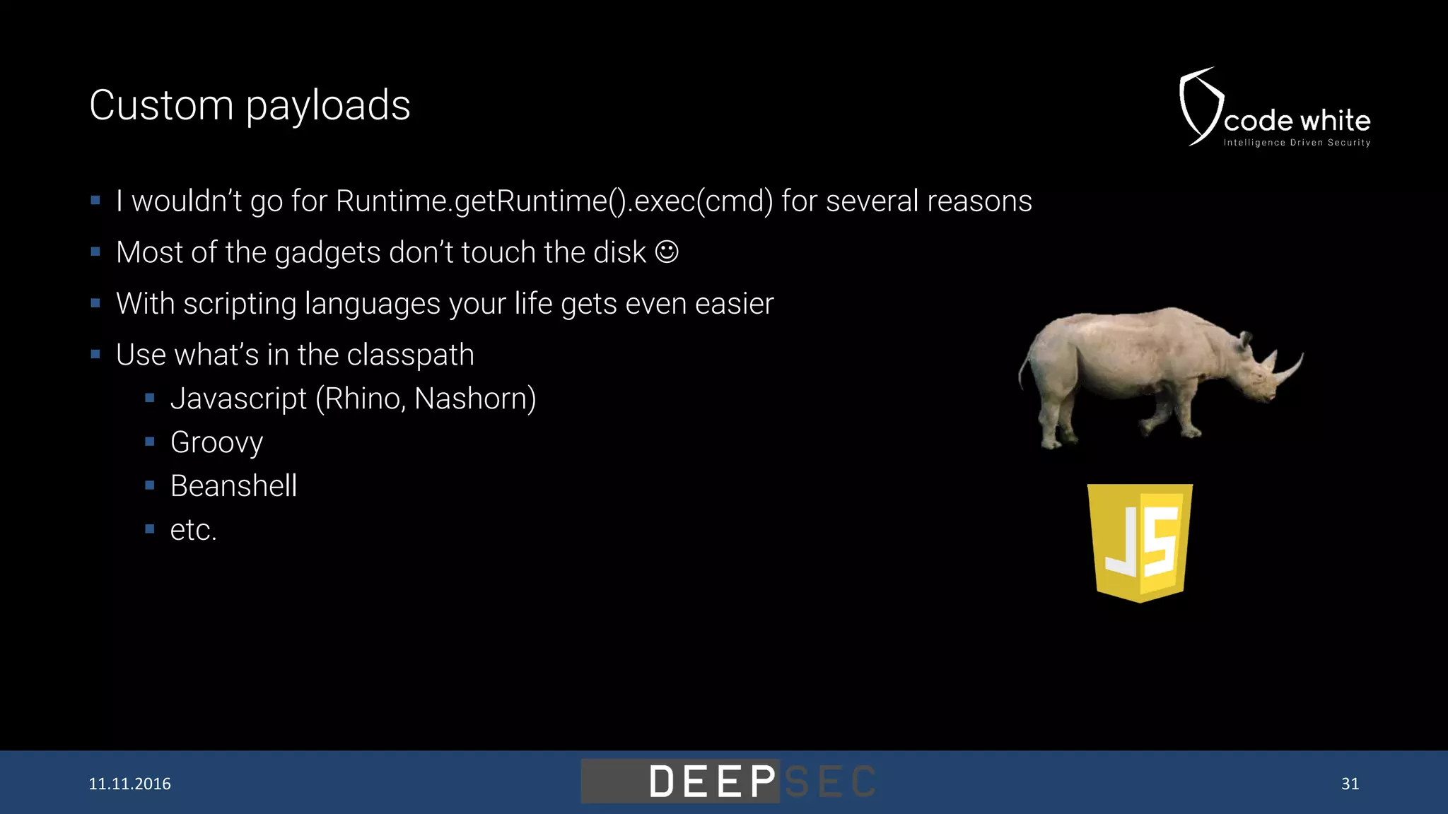 Custom payloads  I wouldn’t go for Runtime.getRuntime().exec(cmd) for several reasons  Most of the gadgets don’t touch the disk   With scripting languages your life gets even easier  Use what’s in the classpath  Javascript (Rhino, Nashorn)  Groovy  Beanshell  etc. 11.11.2016 31 