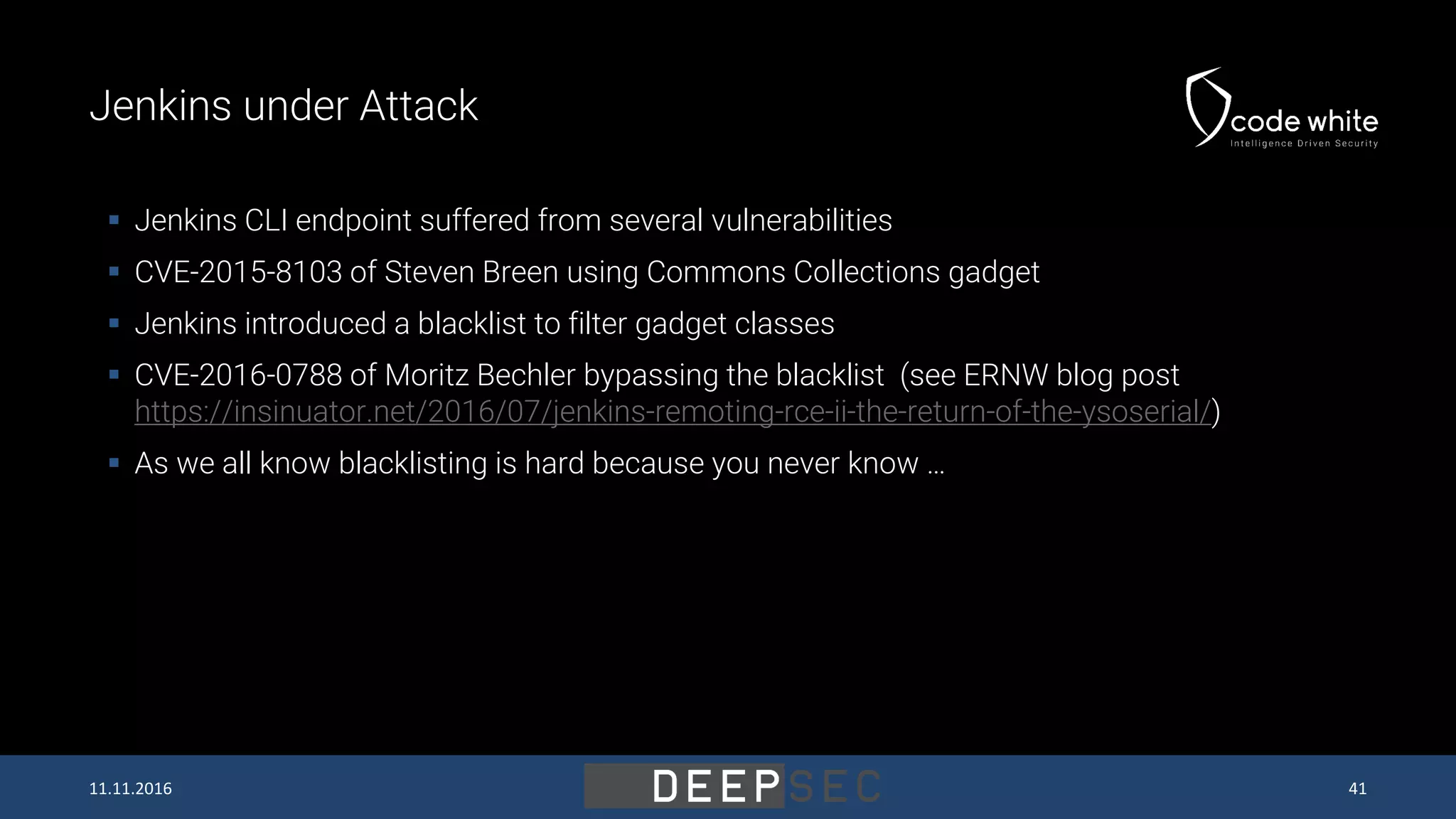Jenkins under Attack  Jenkins CLI endpoint suffered from several vulnerabilities  CVE-2015-8103 of Steven Breen using Commons Collections gadget  Jenkins introduced a blacklist to filter gadget classes  CVE-2016-0788 of Moritz Bechler bypassing the blacklist (see ERNW blog post https://insinuator.net/2016/07/jenkins-remoting-rce-ii-the-return-of-the-ysoserial/)  As we all know blacklisting is hard because you never know … 11.11.2016 41 