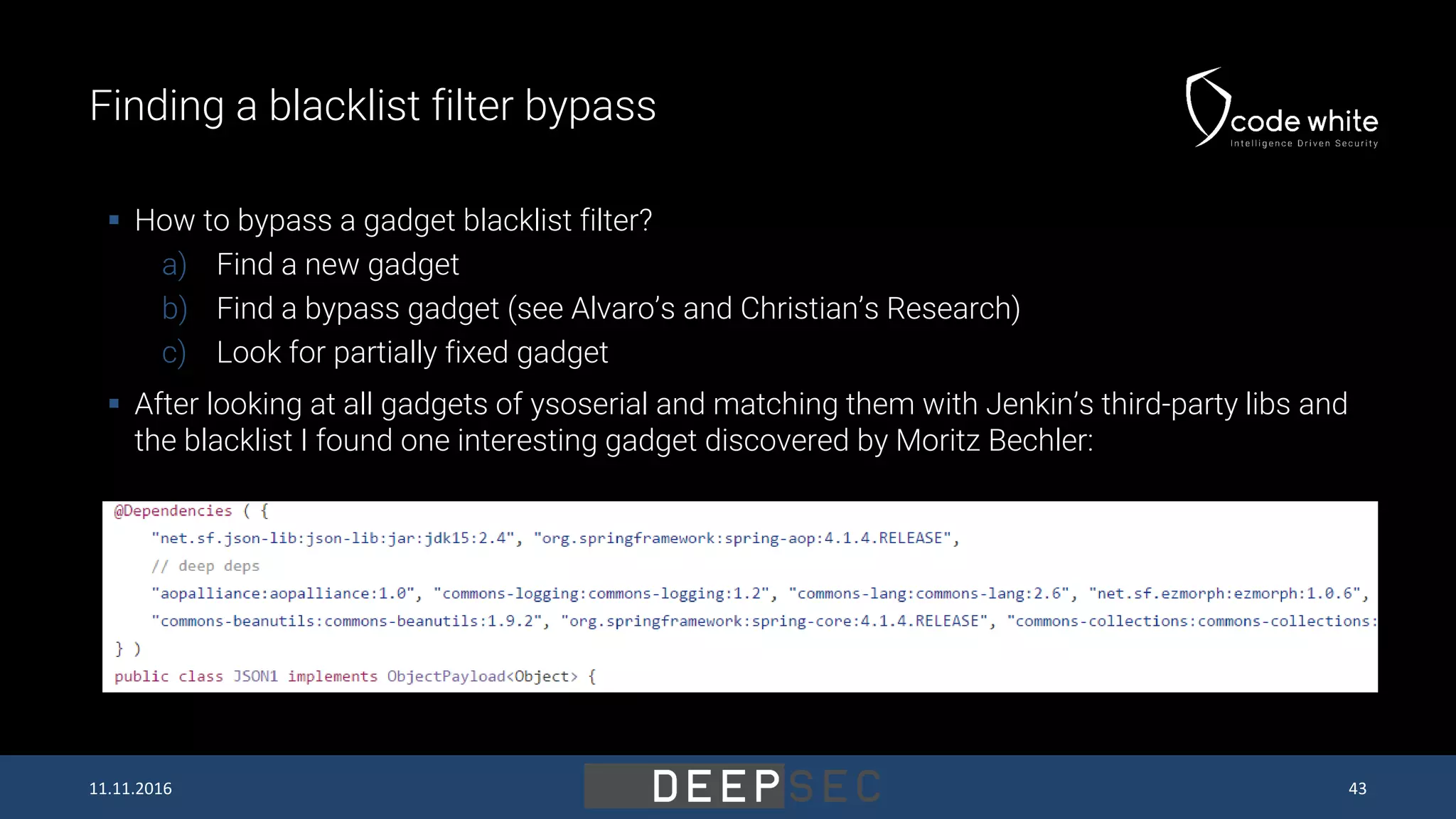 Finding a blacklist filter bypass  How to bypass a gadget blacklist filter? a) Find a new gadget b) Find a bypass gadget (see Alvaro’s and Christian’s Research) c) Look for partially fixed gadget  After looking at all gadgets of ysoserial and matching them with Jenkin’s third-party libs and the blacklist I found one interesting gadget discovered by Moritz Bechler: 11.11.2016 43 