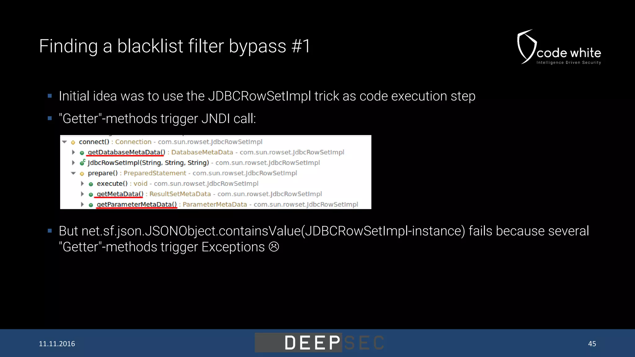 Finding a blacklist filter bypass #1  Initial idea was to use the JDBCRowSetImpl trick as code execution step  "Getter"-methods trigger JNDI call:  But net.sf.json.JSONObject.containsValue(JDBCRowSetImpl-instance) fails because several "Getter"-methods trigger Exceptions  11.11.2016 45 