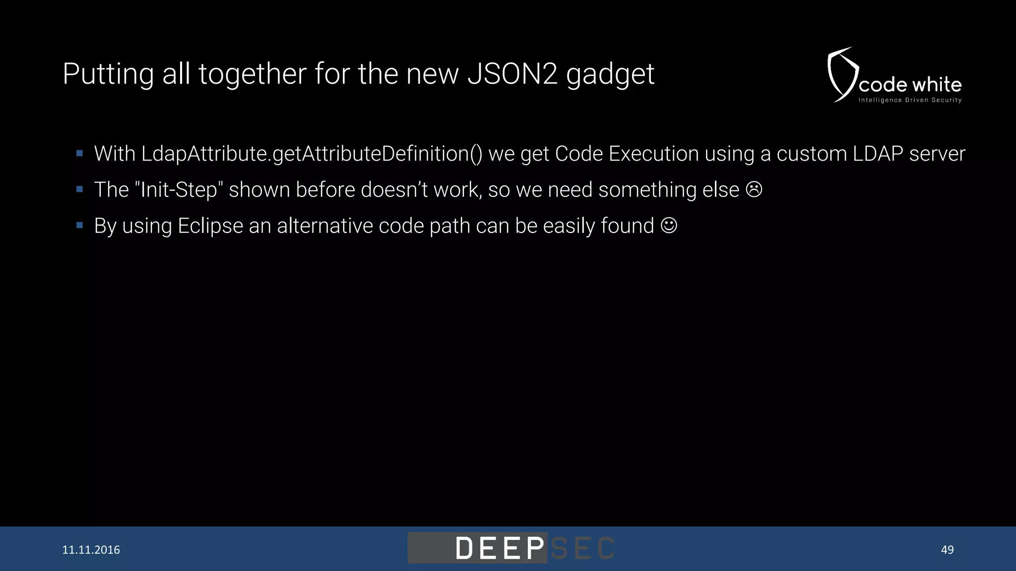 Putting all together for the new JSON2 gadget 11.11.2016 49  With LdapAttribute.getAttributeDefinition() we get Code Execution using a custom LDAP server  The "Init-Step" shown before doesn’t work, so we need something else   By using Eclipse an alternative code path can be easily found  