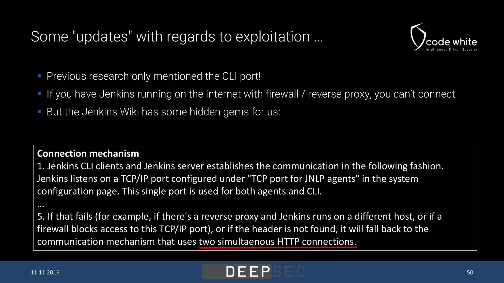 Some "updates" with regards to exploitation …  Previous research only mentioned the CLI port!  If you have Jenkins running on the internet with firewall / reverse proxy, you can’t connect  But the Jenkins Wiki has some hidden gems for us: Connection mechanism 1. Jenkins CLI clients and Jenkins server establishes the communication in the following fashion. Jenkins listens on a TCP/IP port configured under "TCP port for JNLP agents" in the system configuration page. This single port is used for both agents and CLI. … 5. If that fails (for example, if there's a reverse proxy and Jenkins runs on a different host, or if a firewall blocks access to this TCP/IP port), or if the header is not found, it will fall back to the communication mechanism that uses two simultaenous HTTP connections. 11.11.2016 50 