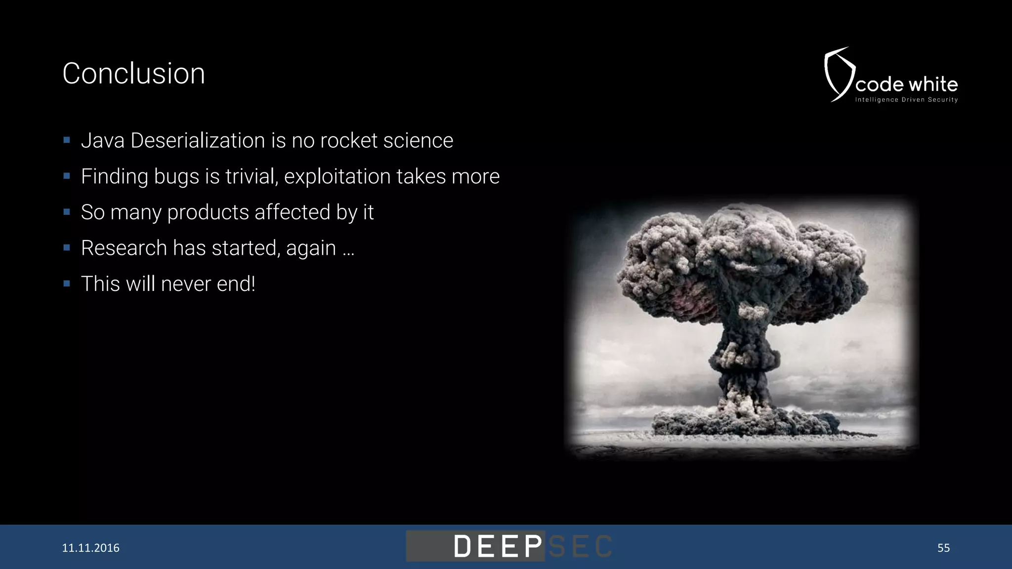 Conclusion  Java Deserialization is no rocket science  Finding bugs is trivial, exploitation takes more  So many products affected by it  Research has started, again …  This will never end! 11.11.2016 55 