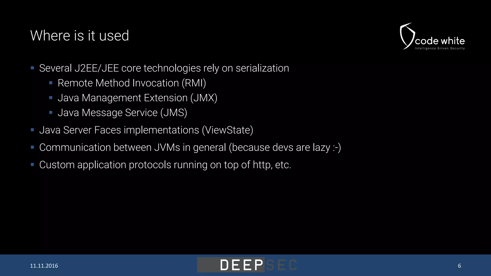 Where is it used  Several J2EE/JEE core technologies rely on serialization  Remote Method Invocation (RMI)  Java Management Extension (JMX)  Java Message Service (JMS)  Java Server Faces implementations (ViewState)  Communication between JVMs in general (because devs are lazy :-)  Custom application protocols running on top of http, etc. 11.11.2016 6 