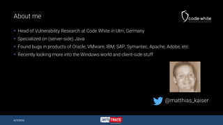 About me
 Head of Vulnerability Research at Code White in Ulm, Germany
 Specialized on (server-side) Java
 Found bugs in products of Oracle, VMware, IBM, SAP, Symantec, Apache, Adobe, etc.
 Recently looking more into the Windows world and client-side stuff
4/7/2016
@matthias_kaiser
 