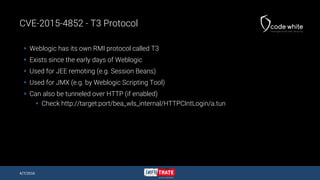 CVE-2015-4852 - T3 Protocol
 Weblogic has its own RMI protocol called T3
 Exists since the early days of Weblogic
 Used...
