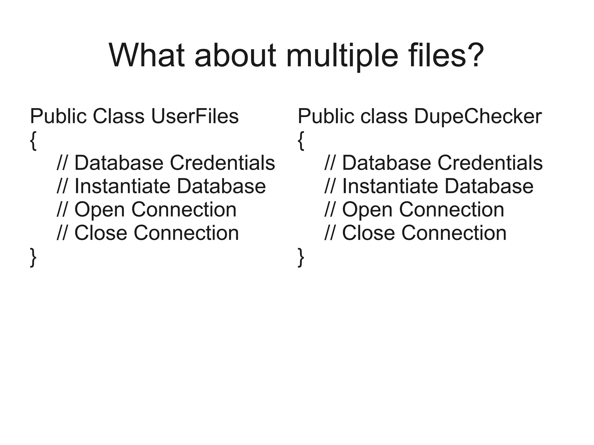 What about multiple files?
Public Class UserFiles
{
// Database Credentials
// Instantiate Database
// Open Connection
// Close Connection
}
Public class DupeChecker
{
// Database Credentials
// Instantiate Database
// Open Connection
// Close Connection
}
 