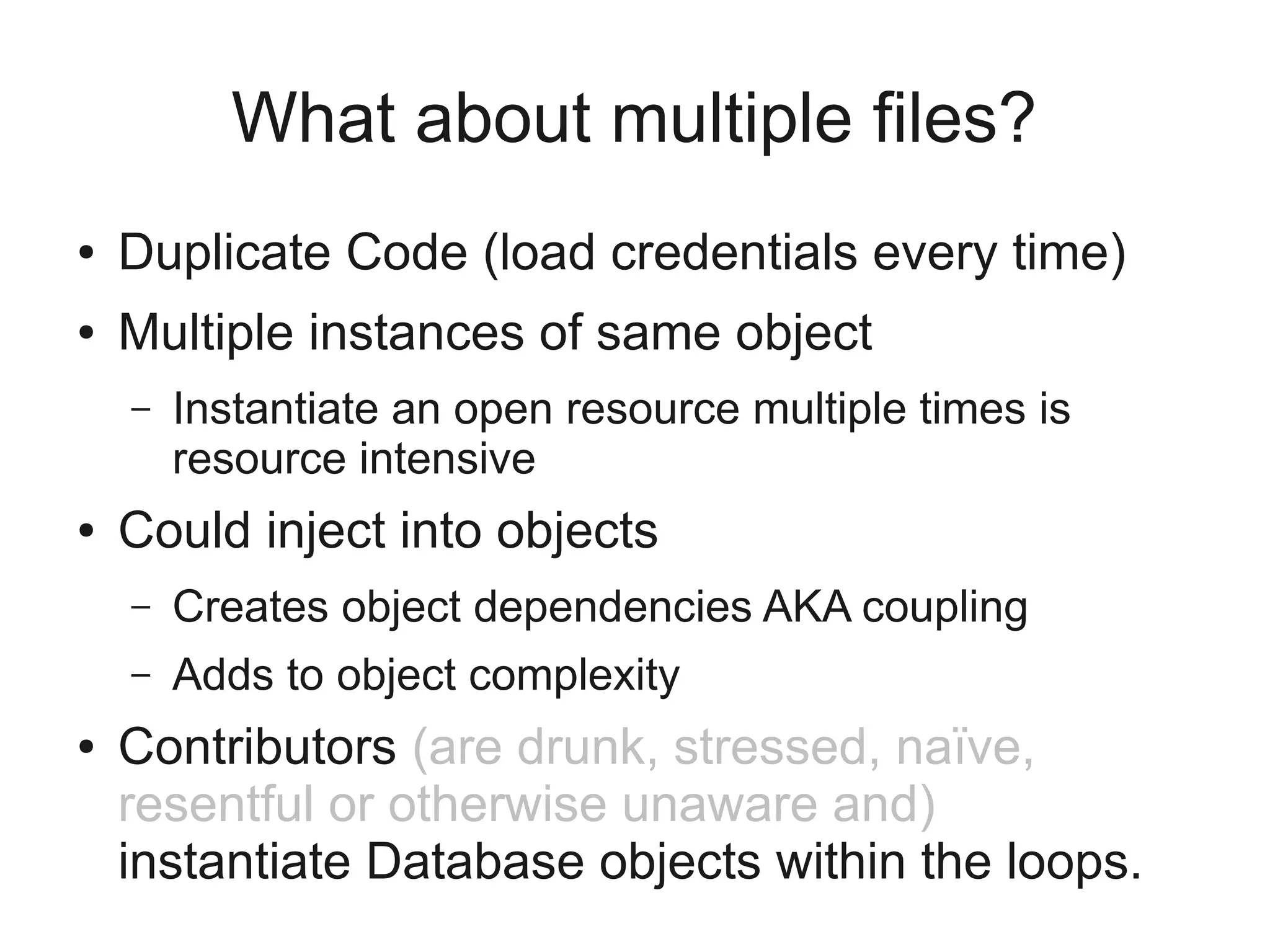 What about multiple files?
● Duplicate Code (load credentials every time)
● Multiple instances of same object
– Instantiate an open resource multiple times is
resource intensive
● Could inject into objects
– Creates object dependencies AKA coupling
– Adds to object complexity
● Contributors (are drunk, stressed, naïve,
resentful or otherwise unaware and)
instantiate Database objects within the loops.
 