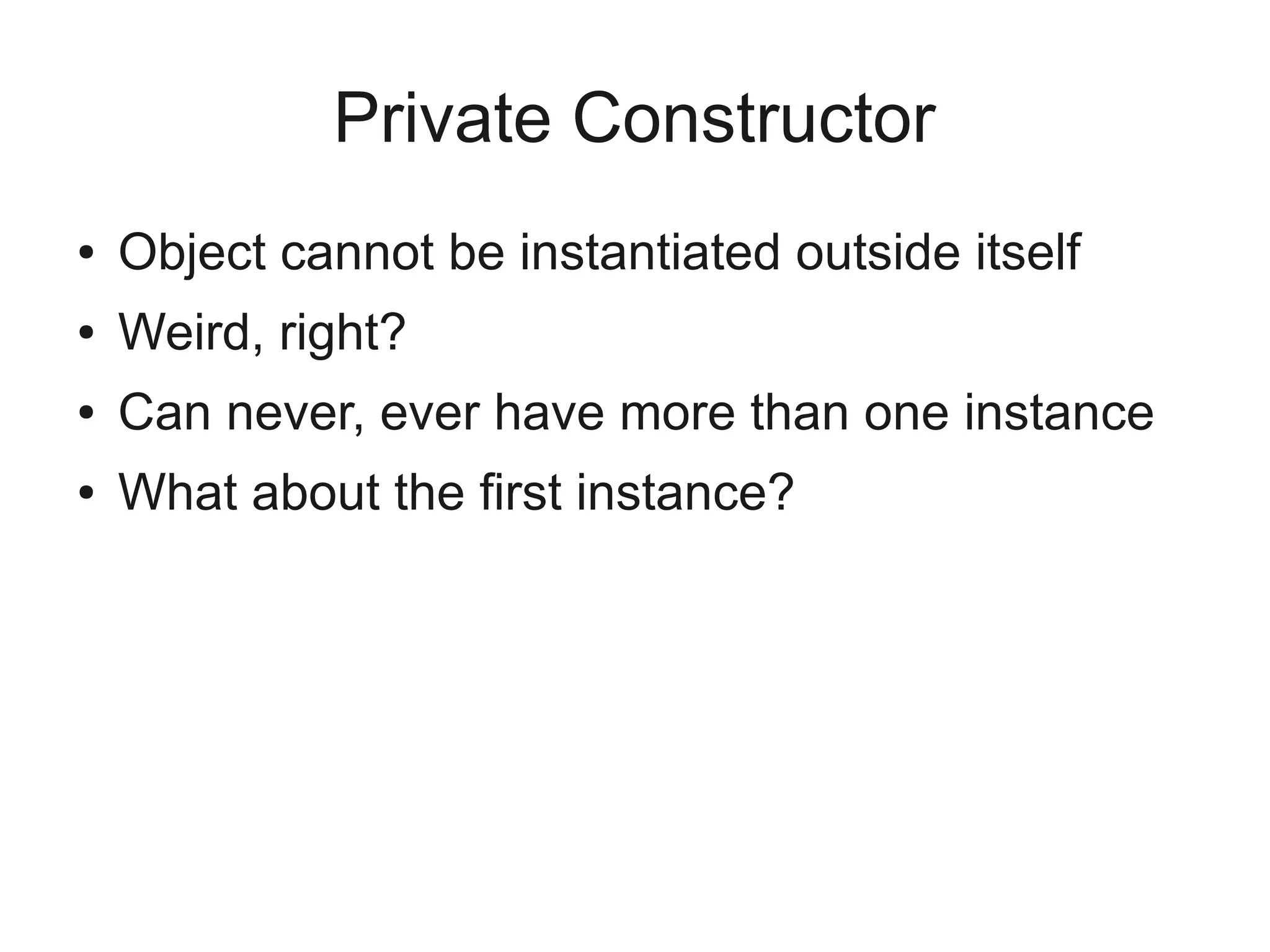 Private Constructor
● Object cannot be instantiated outside itself
● Weird, right?
● Can never, ever have more than one instance
● What about the first instance?
 