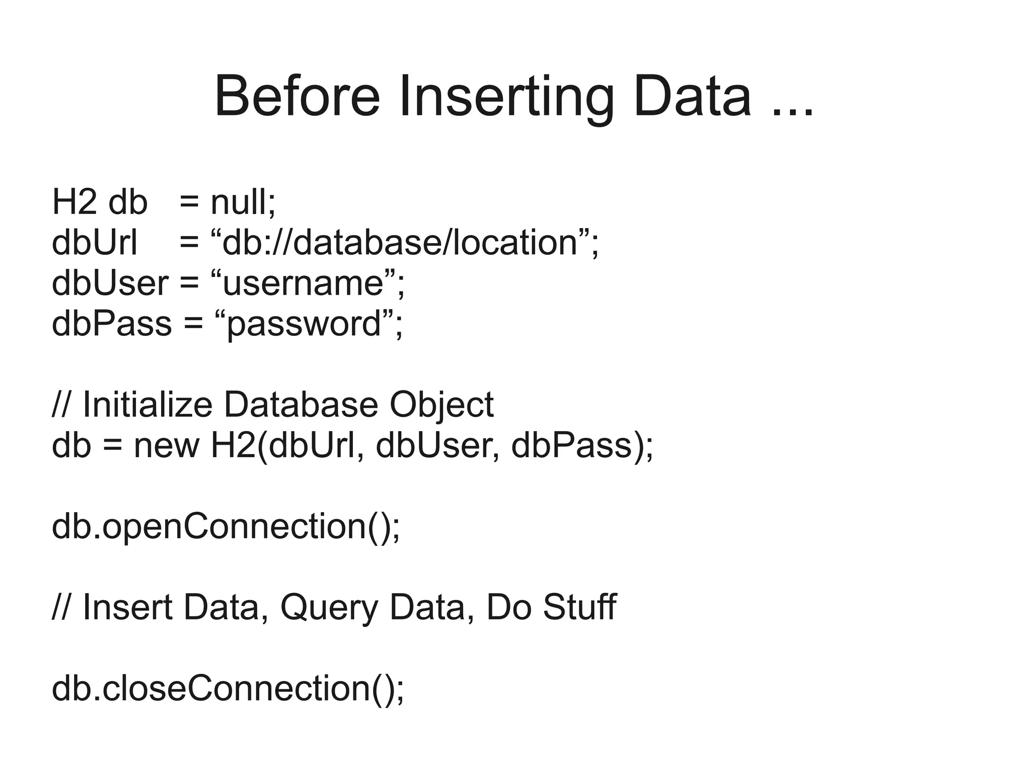 Before Inserting Data ...
H2 db = null;
dbUrl = “db://database/location”;
dbUser = “username”;
dbPass = “password”;
// Initialize Database Object
db = new H2(dbUrl, dbUser, dbPass);
db.openConnection();
// Insert Data, Query Data, Do Stuff
db.closeConnection();
 