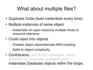 What about multiple files?
● Duplicate Code (load credentials every time)
● Multiple instances of same object
– Instantiate an open resource multiple times is
resource intensive
● Could inject into objects
– Creates object dependencies AKA coupling
– Adds to object complexity
● Contributors (are drunk, stressed, naïve,
resentful or otherwise unaware and)
instantiate Database objects within the loops.
 