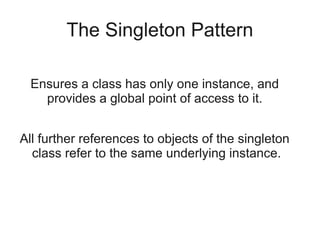 The Singleton Pattern
Ensures a class has only one instance, and
provides a global point of access to it.
All further references to objects of the singleton
class refer to the same underlying instance.
 