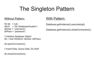 The Singleton Pattern
Without Pattern:
H2 db = null;
dbUrl = “db://database/location”;
dbUser = “username”;
dbPass = “password”;
// Initialize Database Object
db = new H2(dbUrl, dbUser, dbPass);
db.openConnection();
// Insert Data, Query Data, Do Stuff
db.closeConnection();
With Pattern:
Database.getInstance().execute(sql);
Database.getInstance().closeConnection();
 
