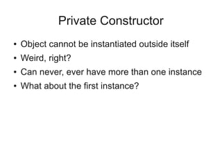 Private Constructor
● Object cannot be instantiated outside itself
● Weird, right?
● Can never, ever have more than one instance
● What about the first instance?
 