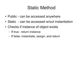 Static Method
● Public - can be accessed anywhere
● Static - can be accessed w/out instantiation
● Checks if instance of object exists
– If true : return instance
– If false: instantiate, assign, and return
 
