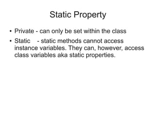 Static Property
● Private - can only be set within the class
● Static - static methods cannot access
instance variables. They can, however, access
class variables aka static properties.
 