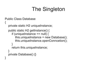 The Singleton
Public Class Database
{
private static H2 uniqueInstance;
public static H2 getInstance() {
if (uniqueInstance == null) {
this.uniqueInstance = new Database();
this.uniqueInstance.openConncetion();
}
return this.uniqueInstance;
}
private Database() {}
}
 
